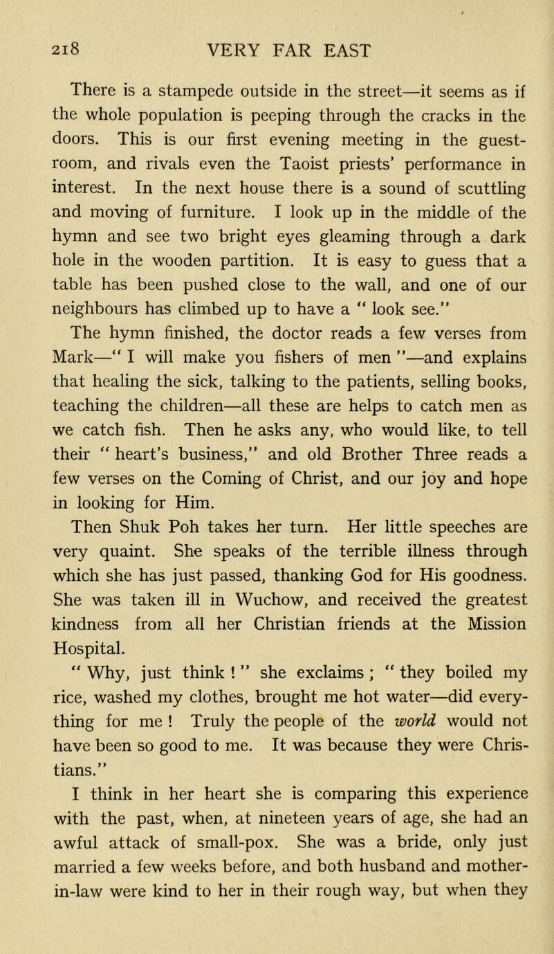 There is a stampede outside in the street—it seems as if the whole population is peeping through the cracks in the doors. This is our first evening meeting in the guest- room, and rivals even the Taoist priests’ performance in interest. In the next house there is a sound of scuttling and moving of furniture. I look up in the middle of the hymn and see two bright eyes gleaming through a dark hole in the wooden partition. It is easy to guess that a table has been pushed close to the wall, and one of our neighbours has climbed up to have a “ look see.” The hymn finished, the doctor reads a few verses from Mark—“ I will make you fishers of men ”—and explains that healing the sick, talking to the patients, selling books, teaching the children—all these are helps to catch men as we catch fish. Then he asks any, who would like, to tell their “ heart’s business,” and old Brother Three reads a few verses on the Coming of Christ, and our joy and hope in looking for Him. Then Shuk Poh takes her turn. Her little speeches are very quaint. She speaks of the terrible illness through which she has just passed, thanking God for His goodness. She was taken ill in Wuchow, and received the greatest kindness from all her Christian friends at the Mission Hospital. “ Why, just think ! ” she exclaims ; “ they boiled my rice, washed my clothes, brought me hot water—did every- thing for me ! Truly the people of the world would not have been so good to me. It was because they were Chris- tians.” I think in her heart she is comparing this experience with the past, when, at nineteen years of age, she had an awful attack of small-pox. She was a bride, only just married a few weeks before, and both husband and mother- in-law were kind to her in their rough way, but when they