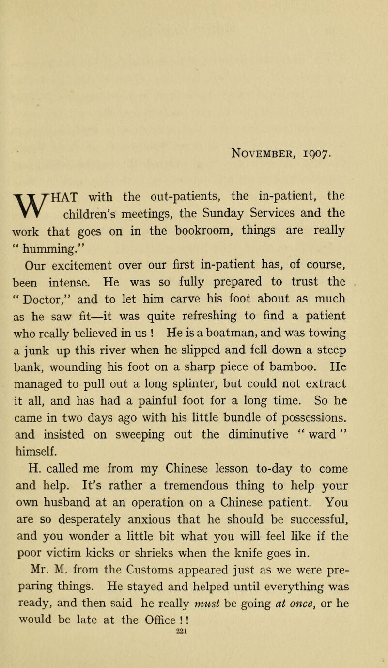 November, 1907, HAT with the out-patients, the in-patient, the VV children’s meetings, the Sunday Services and the work that goes on in the bookroom, things are really “ humming.” Our excitement over our first in-patient has, of course, been intense. He was so fully prepared to trust the “ Doctor,” and to let him carve his foot about as much as he saw fit—it was quite refreshing to find a patient who really believed in us ! He is a boatman, and was towing a junk up this river when he slipped and fell down a steep bank, wounding his foot on a sharp piece of bamboo. He managed to pull out a long splinter, but could not extract it all, and has had a painful foot for a long time. So he came in two days ago with his little bundle of possessions, and insisted on sweeping out the diminutive ” ward ” himself, H. called me from my Chinese lesson to-day to come and help. It’s rather a tremendous thing to help your own husband at an operation on a Chinese patient. You are so desperately anxious that he should be successful, and you wonder a little bit what you will feel like if the poor victim kicks or shrieks when the knife goes in. Mr. M. from the Customs appeared just as we were pre- paring things. He stayed and helped until everything was ready, and then said he really must be going at once, or he would be late at the Office !!