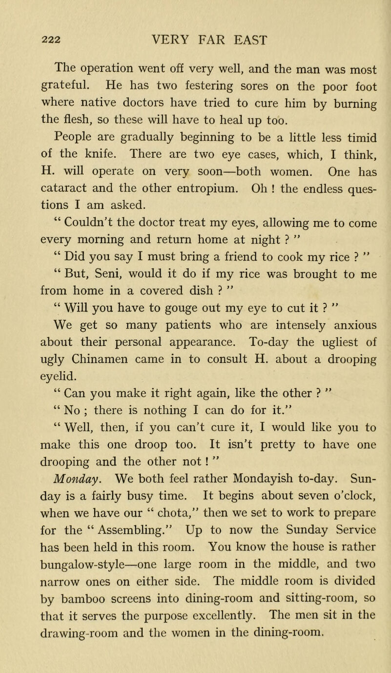 The operation went off very well, and the man was most grateful. He has two festering sores on the poor foot where native doctors have tried to cure him by burning the flesh, so these will have to heal up too. People are gradually beginning to be a little less timid of the knife. There are two eye cases, which, I think, H. will operate on very soon—both women. One has cataract and the other entropium. Oh ! the endless ques- tions I am asked. “ Couldn’t the doctor treat my eyes, allowing me to come every morning and return home at night ? ” “ Did you say I must bring a friend to cook my rice ? ” “ But, Seni, would it do if my rice was brought to me from home in a covered dish ? ” “ Will you have to gouge out my eye to cut it ? ” We get so many patients who are intensely anxious about their personal appearance. To-day the ugliest of ugly Chinamen came in to consult H. about a drooping eyelid. “ Can you make it right again, like the other ? ” “ No ; there is nothing I can do for it.” “ Well, then, if you can’t cure it, I would like you to make this one droop too. It isn’t pretty to have one drooping and the other not! ” Monday. We both feel rather Mondayish to-day. Sun- day is a fairly busy time. It begins about seven o’clock, when we have our “ chota,” then we set to work to prepare for the “ Assembling.” Up to now the Sunday Service has been held in this room. You know the house is rather bungalow-style—one large room in the middle, and two narrow ones on either side. The middle room is divided by bamboo screens into dining-room and sitting-room, so that it serves the purpose excellently. The men sit in the drawing-room and the women in the dining-room.