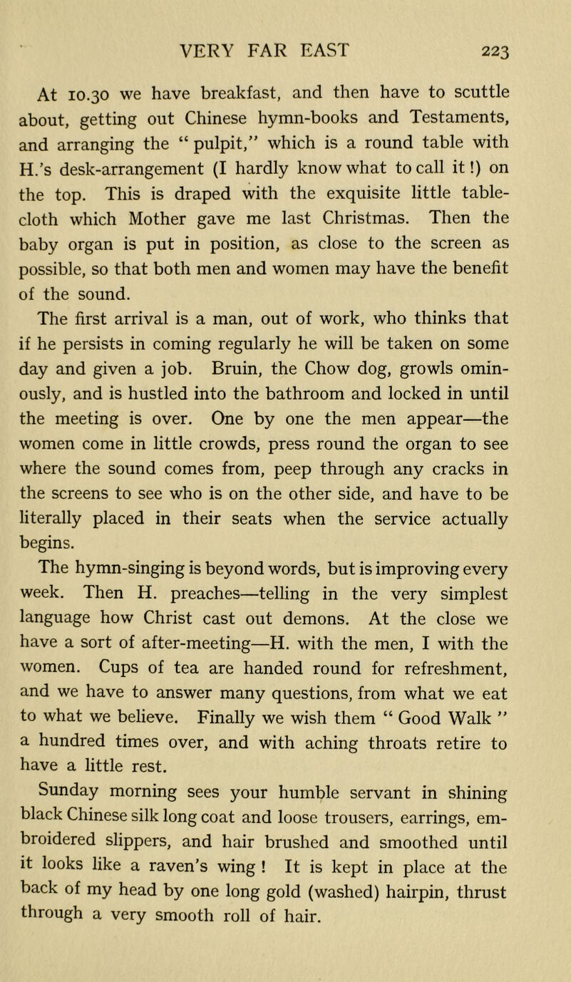 At 10.30 we have breakfast, and then have to scuttle about, getting out Chinese hymn-books and Testaments, and arranging the “ pulpit,” which is a round table with H.’s desk-arrangement (I hardly know what to call it!) on the top. This is draped with the exquisite little table- cloth which Mother gave me last Christmas. Then the baby organ is put in position, as close to the screen as possible, so that both men and women may have the benefit of the sound. The first arrival is a man, out of work, who thinks that if he persists in coming regularly he will be taken on some day and given a job. Bruin, the Chow dog, growls omin- ously, and is hustled into the bathroom and locked in until the meeting is over. One by one the men appear—the women come in little crowds, press round the organ to see where the sound comes from, peep through any cracks in the screens to see who is on the other side, and have to be literally placed in their seats when the service actually begins. The hymn-singing is beyond words, but is improving every week. Then H. preaches—telling in the very simplest language how Christ cast out demons. At the close we have a sort of after-meeting—H. with the men, I with the women. Cups of tea are handed round for refreshment, and we have to answer many questions, from what we eat to what we believe. Finally we wish them “ Good Walk ” a hundred times over, and with aching throats retire to have a little rest. Sunday morning sees your humble servant in shining black Chinese silk long coat and loose trousers, earrings, em- broidered slippers, and hair brushed and smoothed until it looks like a raven’s wing ! It is kept in place at the back of my head by one long gold (washed) hairpin, thrust through a very smooth roll of hair.