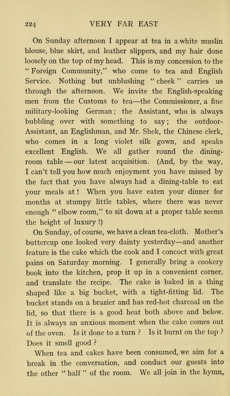 On Sunday afternoon I appear at tea in a white muslin blouse, blue skirt, and leather slippers, and my hair done loosely on the top of my head. This is my concession to the “ Foreign Community,” who come to tea and English Service. Nothing but unblushing “ cheek ” carries us through the afternoon. We invite the English-speaking men from the Customs to tea—the Commissioner, a fine military-looking German; the Assistant, who is always bubbling over with something to say; the outdoor- Assistant, an Englishman, and Mr. Shek, the Chinese clerk, who comes in a long violet silk gown, and speaks excellent Enghsh. We all gather round the dining- room table — our latest acquisition. (And, by the way, I can’t tell you how much enjoyment you have missed by the fact that you have always had a dining-table to eat your meals at ! When you have eaten your dinner for months at stumpy little tables, where there was never enough “ elbow room,” to sit down at a proper table seems the height of luxury !) On Sunday, of course, we have a clean tea-cloth. Mother’s buttercup one looked very dainty yesterday—and another feature is the cake which the cook and I concoct with great pains on Saturday morning. I generally bring a cookery book into the kitchen, prop it up in a convenient corner, and translate the recipe. The cake is baked in a thing shaped like a big bucket, with a tight-fitting lid. The bucket stands on a brazier and has red-hot charcoal on the lid, so that there is a good heat both above and below. It is always an anxious moment when the cake comes out of the oven. Is it done to a turn ? Is it burnt on the top ? Does it smell good ? Wlien tea and cakes have been consumed, we aim for a break in the conversation, and conduct our guests into the other “ half ” of the room. We all join in the hymn.