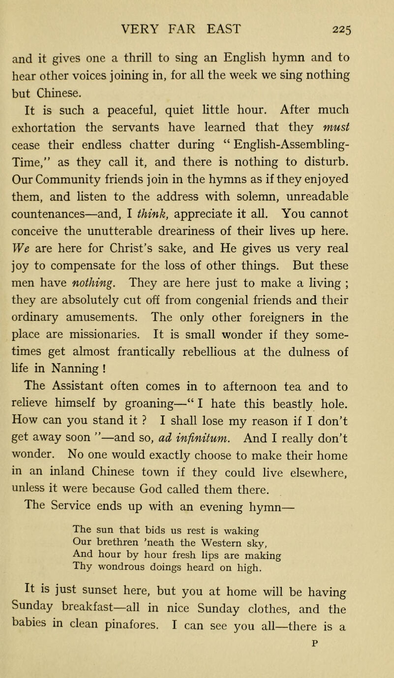 and it gives one a thrill to sing an English hymn and to hear other voices joining in, for all the week we sing nothing but Chinese. It is such a peaceful, quiet little hour. After much exhortation the servants have learned that they must cease their endless chatter during “ English-Assembling- Time,” as they call it, and there is nothing to disturb. Our Community friends join in the hymns as if they enjoyed them, and listen to the address with solemn, unreadable countenances—and, I think, appreciate it all. You cannot conceive the unutterable dreariness of their lives up here. We are here for Christ’s sake, and He gives us very real joy to compensate for the loss of other things. But these men have nothing. They are here just to make a living ; they are absolutely cut off from congenial friends and their ordinary amusements. The only other foreigners in the place are missionaries. It is small wonder if they some- times get almost frantically rebellious at the dulness of life in Nanning ! The Assistant often comes in to afternoon tea and to relieve himself by groaning—“ I hate this beastly hole. How can you stand it ? I shall lose my reason if I don’t get away soon ”—and so, ad infinitum. And I really don’t wonder. No one would exactly choose to make their home in an inland Chinese town if they could live elsewhere, unless it were because God called them there. The Service ends up with an evening hymn— The sun that bids us rest is waking Our brethren ’neath the Western sky, And hour by hour fresh lips are making Thy wondrous doings heard on high. It is just sunset here, but you at home will be having Sunday breakfast—all in nice Sunday clothes, and the babies in clean pinafores. I can see you all—there is a p