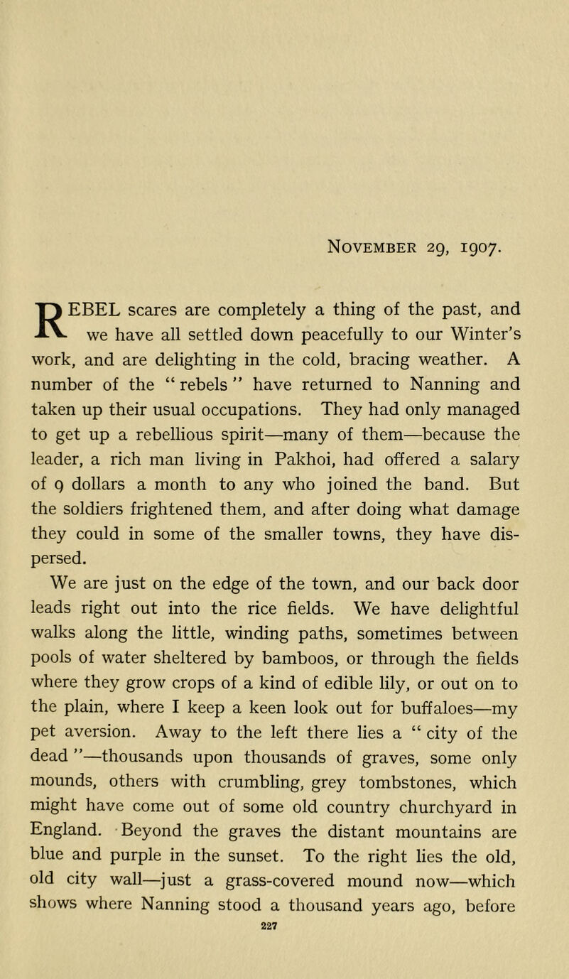 Rebel scares are completely a thing of the past, and we have all settled down peacefully to our Winter’s work, and are delighting in the cold, bracing weather. A number of the “ rebels ” have returned to Nanning and taken up their usual occupations. They had only managed to get up a rebellious spirit—many of them—because the leader, a rich man living in Pakhoi, had offered a salary of 9 dollars a month to any who joined the band. But the soldiers frightened them, and after doing what damage they could in some of the smaller towns, they have dis- persed. We are just on the edge of the town, and our back door leads right out into the rice fields. We have delightful walks along the little, winding paths, sometimes between pools of water sheltered by bamboos, or through the fields where they grow crops of a kind of edible lily, or out on to the plain, where I keep a keen look out for buffaloes—my pet aversion. Away to the left there lies a “ city of the dead ”—thousands upon thousands of graves, some only mounds, others with crumbling, grey tombstones, which might have come out of some old country churchyard in England. Beyond the graves the distant mountains are blue and purple in the sunset. To the right lies the old, old city wall—just a grass-covered mound now—which shows where Nanning stood a thousand years ago, before