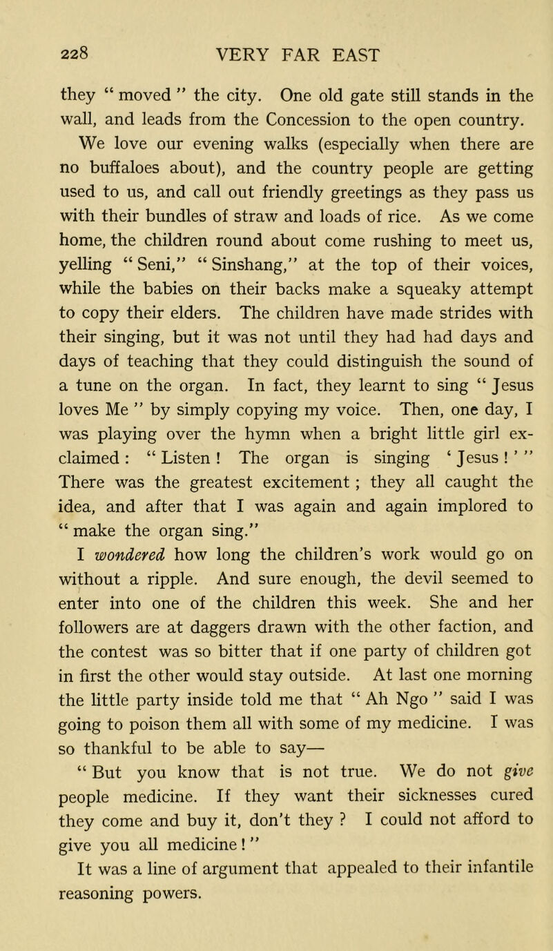 they “ moved ” the city. One old gate still stands in the wall, and leads from the Concession to the open country. We love our evening walks (especially when there are no buffaloes about), and the country people are getting used to us, and call out friendly greetings as they pass us with their bundles of straw and loads of rice. As we come home, the children round about come rushing to meet us, yelling “ Seni,” “ Sinshang,” at the top of their voices, while the babies on their backs make a squeaky attempt to copy their elders. The children have made strides with their singing, but it was not until they had had days and days of teaching that they could distinguish the sound of a tune on the organ. In fact, they learnt to sing “ Jesus loves Me ” by simply copying my voice. Then, one day, I was playing over the hymn when a bright little girl ex- claimed : “ Listen ! The organ is singing ‘ Jesus ! ’ ” There was the greatest excitement ; they all caught the idea, and after that I was again and again implored to “ make the organ sing.” I wondered how long the children’s work would go on without a ripple. And sure enough, the devil seemed to enter into one of the children this week. She and her followers are at daggers drawn with the other faction, and the contest was so bitter that if one party of children got in first the other would stay outside. At last one morning the little party inside told me that “ Ah Ngo ” said I was going to poison them all with some of my medicine. I was so thankful to be able to say— “ But you know that is not true. We do not give people medicine. If they want their sicknesses cured they come and buy it, don’t they ? I could not afford to give you all medicine ! ” It was a line of argument that appealed to their infantile reasoning powers.