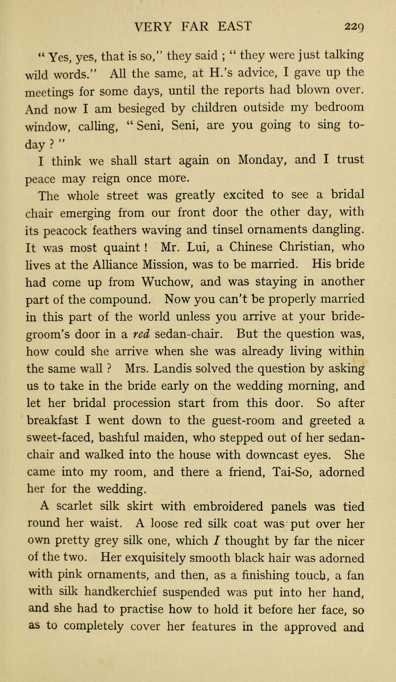 “ Yes, yes, that is so,” they said ; “ they were just talking wild words.” All the same, at H.'s advice, I gave up the meetings for some days, until the reports had blown over. And now I am besieged by children outside my bedroom window, calling, “ Seni, Seni, are you going to sing to- day ? ” I think we shall start again on Monday, and I trust peace may reign once more. The whole street was greatly excited to see a bridal chair emerging from our front door the other day, with its peacock feathers waving and tinsel ornaments dangling. It was most quaint ! Mr. Lui, a Chinese Christian, who lives at the Alliance Mission, was to be married. His bride had come up from Wuchow, and was staying in another part of the compound. Now you can't be properly married in this part of the world unless you arrive at your bride- groom’s door in a red sedan-chair. But the question was, how could she arrive when she was already living within the same wall ? Mrs. Landis solved the question by asking us to take in the bride early on the wedding morning, and let her bridal procession start from this door. So after breakfast I went down to the guest-room and greeted a sweet-faced, bashful maiden, who stepped out of her sedan- chair and walked into the house with downcast eyes. She came into my room, and there a friend, Tai-So, adorned her for the wedding. A scarlet silk skirt with embroidered panels was tied round her waist. A loose red silk coat was put over her own pretty grey silk one, which I thought by far the nicer of the two. Her exquisitely smooth black hair was adorned with pink ornaments, and then, as a finishing touch, a fan with silk handkerchief suspended was put into her hand, and she had to practise how to hold it before her face, so as to completely cover her features in the approved and