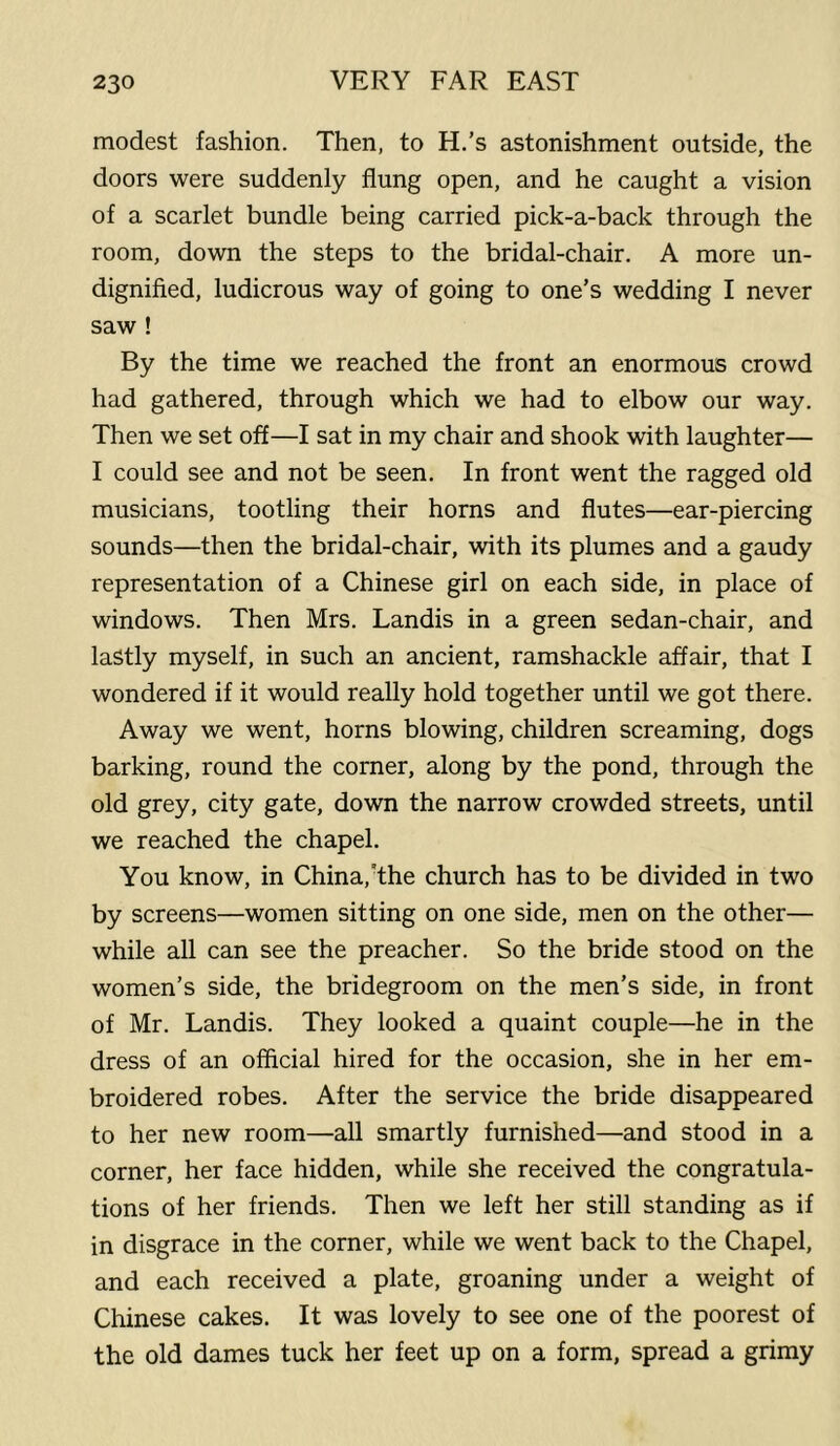 modest fashion. Then, to H.’s astonishment outside, the doors were suddenly flung open, and he caught a vision of a scarlet bundle being carried pick-a-back through the room, down the steps to the bridal-chair. A more un- dignified, ludicrous way of going to one’s wedding I never saw ! By the time we reached the front an enormous crowd had gathered, through which we had to elbow our way. Then we set off—I sat in my chair and shook with laughter— I could see and not be seen. In front went the ragged old musicians, tootling their horns and flutes—ear-piercing sounds—then the bridal-chair, with its plumes and a gaudy representation of a Chinese girl on each side, in place of windows. Then Mrs. Landis in a green sedan-chair, and lastly myself, in such an ancient, ramshackle affair, that I wondered if it would really hold together until we got there. Away we went, horns blowing, children screaming, dogs barking, round the corner, along by the pond, through the old grey, city gate, down the narrow crowded streets, until we reached the chapel. You know, in China, The church has to be divided in two by screens—women sitting on one side, men on the other— while all can see the preacher. So the bride stood on the women’s side, the bridegroom on the men’s side, in front of Mr. Landis. They looked a quaint couple—he in the dress of an official hired for the occasion, she in her em- broidered robes. After the service the bride disappeared to her new room—all smartly furnished—and stood in a corner, her face hidden, while she received the congratula- tions of her friends. Then we left her still standing as if in disgrace in the corner, while we went back to the Chapel, and each received a plate, groaning under a weight of Chinese cakes. It was lovely to see one of the poorest of the old dames tuck her feet up on a form, spread a grimy