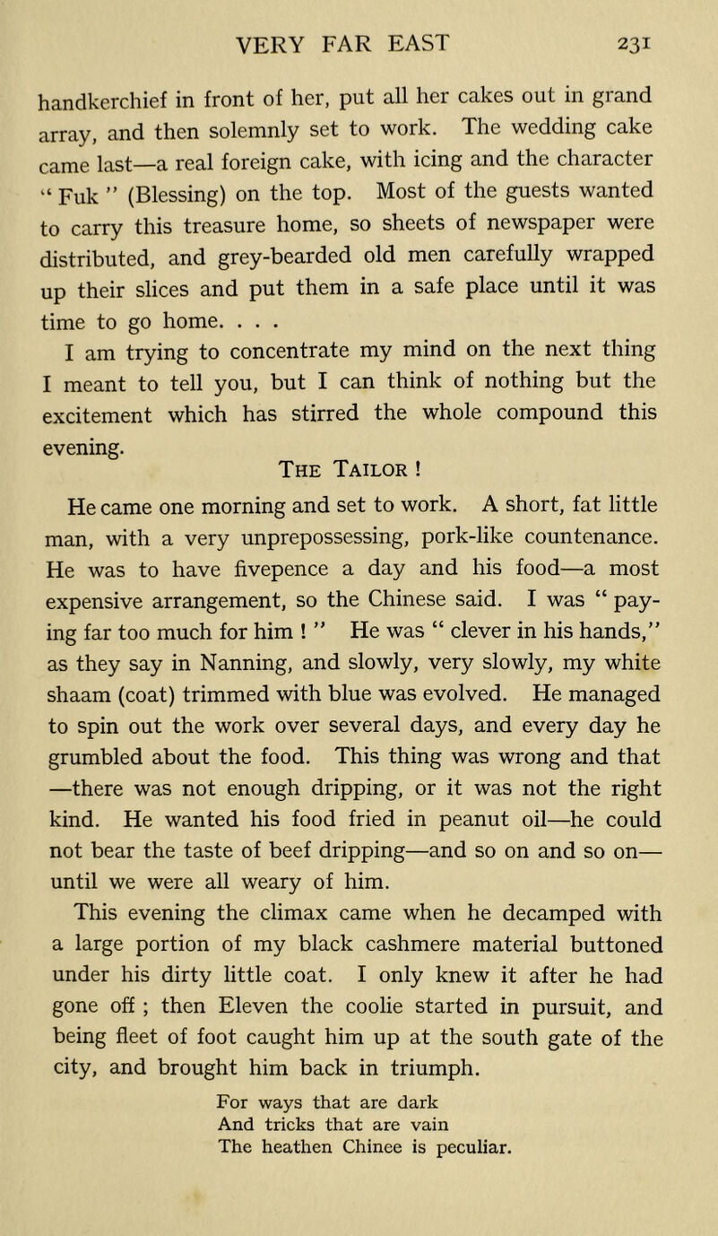 handkerchief in front of her, put all her cakes out in grand array, and then solemnly set to work. The wedding cake came last—a real foreign cake, with icing and the character “ Fuk ” (Blessing) on the top. Most of the guests wanted to carry this treasure home, so sheets of newspaper were distributed, and grey-bearded old men carefully wrapped up their slices and put them in a safe place until it was time to go home. . . . I am trying to concentrate my mind on the next thing I meant to tell you, but I can think of nothing but the excitement which has stirred the whole compound this evening. The Tailor ! He came one morning and set to work. A short, fat little man, with a very unprepossessing, pork-like countenance. He was to have fivepence a day and his food—a most expensive arrangement, so the Chinese said. I was “ pay- ing far too much for him ! ” He was “ clever in his hands,” as they say in Nanning, and slowly, very slowly, my white shaam (coat) trimmed with blue was evolved. He managed to spin out the work over several days, and every day he grumbled about the food. This thing was wrong and that —there was not enough dripping, or it was not the right kind. He wanted his food fried in peanut oil—he could not bear the taste of beef dripping—and so on and so on— until we were all weary of him. This evening the climax came when he decamped with a large portion of my black cashmere material buttoned under his dirty little coat. I only knew it after he had gone off ; then Eleven the coolie started in pursuit, and being fleet of foot caught him up at the south gate of the city, and brought him back in triumph. For ways that are dark And tricks that are vain The heathen Chinee is peculiar.