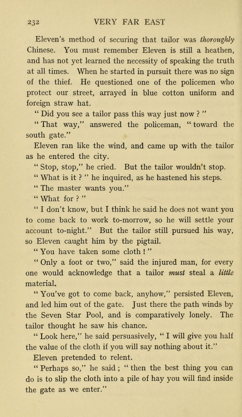 Eleven’s method of securing that tailor was thoroughly Chinese. You must remember Eleven is still a heathen, and has not yet learned the necessity of speaking the truth at all times. When he started in pursuit there was no sign of the thief. He questioned one of the policemen who protect our street, arrayed in blue cotton uniform and foreign straw hat. “ Did you see a tailor pass this way just now ? ” “ That way,” answered the policeman, “ toward the south gate.” Eleven ran like the wind, and came up with the tailor as he entered the city. “ Stop, stop,” he cried. But the tailor wouldn’t stop. “ What is it ?” he inquired, as he hastened his steps. “ The master wants you.” “ What for ? ” “ I don’t know, but I think he said he does not want you to come back to work to-morrow, so he will settle your account to-night.” But the tailor still pursued his way, so Eleven caught him by the pigtail. “ You have taken some cloth ! ” “ Only a foot or two,” said the injured man, for every one would acknowledge that a tailor must steal a little material. “ You’ve got to come back, anyhow,” persisted Eleven, and led him out of the gate. Just there the path winds by the Seven Star Pool, and is comparatively lonely. The tailor thought he saw his chance. “ Look here,” he said persuasively, “ I will give you half the value of the cloth if you will say nothing about it.” Eleven pretended to relent. “ Perhaps so,” he said ; “ then the best thing you can do is to slip the cloth into a pile of hay you will find inside the gate as we enter.”