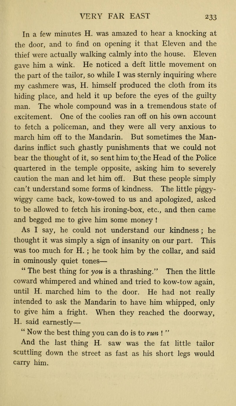 In a few minutes H. was amazed to hear a knocking at the door, and to find on opening it that Eleven and the thief were actually walking calmly into the house. Eleven gave him a wink. He noticed a deft little movement on the part of the tailor, so while I was sternly inquiring where my cashmere was, H. himself produced the cloth from its hiding place, and held it up before the eyes of the guilty man. The whole compound was in a tremendous state of excitement. One of the coolies ran off on his own account to fetch a policeman, and they were all very anxious to march him off to the Mandarin. But sometimes the Man- darins inflict such ghastly punishments that we could not bear the thought of it, so sent him to The Head of the Police quartered in the temple opposite, asking him to severely caution the man and let him off. But these people simply can’t understand some forms of kindness. The little piggy- wiggy came back, kow-towed to us and apologized, asked to be allowed to fetch his ironing-box, etc., and then came and begged me to give him some money ! As I say, he could not understand our kindness ; he thought it was simply a sign of insanity on our part. This was too much for H. ; he took him by the collar, and said in ominously quiet tones— “ The best thing for you is a thrashing.” Then the little coward whimpered and whined and tried to kow-tow again, until H. marched him to the door. He had not really intended to ask the Mandarin to have him whipped, only to give him a fright. When they reached the doorway, H. said earnestly— “ Now the best thing you can do is to run ! ” And the last thing H. saw was the fat little tailor scuttling down the street as fast as his short legs would carry him.