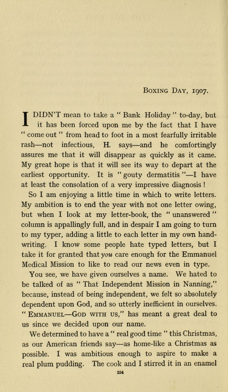 Boxing Day, 1907. 1 DIDN’T mean to take a “ Bank Holiday ” to-day, but it has been forced upon me by the fact that I have “ come out ” from head to foot in a most fearfully irritable rash—not infectious, H. says—and he comfortingly assures me that it will disappear as quickly as it came. My great hope is that it will see its way to depart at the earliest opportunity. It is  gouty dermatitis ”—I have at least the consolation of a very impressive diagnosis ! So I am enjoying a little time in which to write letters. My ambition is to end the year with not one letter owing, but when I look at my letter-book, the “ unanswered ” column is appallingly full, and in despair I am going to turn to my typer, adding a little to each letter in my own hand- writing. I know some people hate typed letters, but I take it for granted that you care enough for the Emmanuel Medical Mission to like to read our news even in type. You see, we have given ourselves a name. We hated to be talked of as “ That Independent Mission in Nanning,” because, instead of being independent, we felt so absolutely dependent upon God, and so utterly inefficient in ourselves. “ Emmanuel—God with us,” has meant a great deal to us since we decided upon our name. We determined to have a “ real good time ” this Christmas, as our American friends say—as home-like a Christmas as possible. I was ambitious enough to aspire to make a real plum pudding. The cook and I stirred it in an enamel