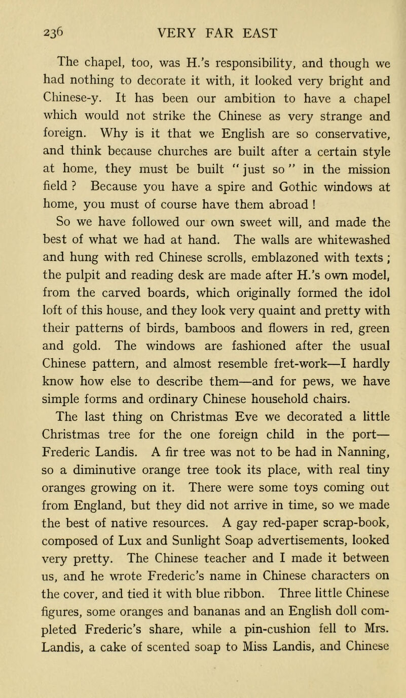 The chapel, too, was H.'s responsibility, and though we had nothing to decorate it with, it looked very bright and Chinese-y. It has been our ambition to have a chapel which would not strike the Chinese as very strange and foreign. Why is it that we English are so conservative, and think because churches are built after a certain style at home, they must be built “ just so ” in the mission field ? Because you have a spire and Gothic windows at home, you must of course have them abroad ! So we have followed our own sweet will, and made the best of what we had at hand. The walls are whitewashed and hung with red Chinese scrolls, emblazoned with texts ; the pulpit and reading desk are made after H.'s own model, from the carved boards, which originally formed the idol loft of this house, and they look very quaint and pretty with their patterns of birds, bamboos and flowers in red, green and gold. The windows are fashioned after the usual Chinese pattern, and almost resemble fret-work—I hardly know how else to describe them—and for pews, we have simple forms and ordinary Chinese household chairs. The last thing on Christmas Eve we decorated a little Christmas tree for the one foreign child in the port— Frederic Landis. A fir tree was not to be had in Nanning, so a diminutive orange tree took its place, with real tiny oranges growing on it. There were some toys coming out from England, but they did not arrive in time, so we made the best of native resources. A gay red-paper scrap-book, composed of Lux and Sunlight Soap advertisements, looked very pretty. The Chinese teacher and I made it between us, and he wrote Frederic’s name in Chinese characters on the cover, and tied it with blue ribbon. Three little Chinese figures, some oranges and bananas and an English doll com- pleted Frederic’s share, while a pin-cushion fell to Mrs. Landis, a cake of scented soap to Miss Landis, and Chinese