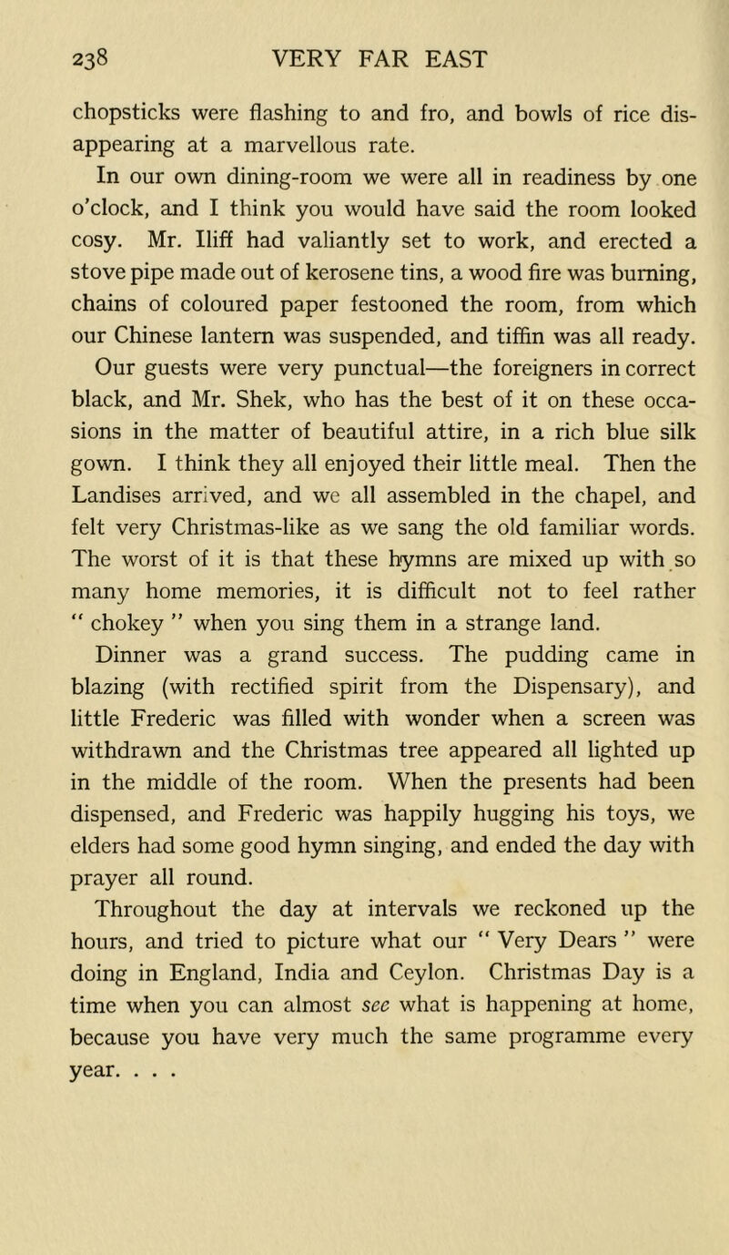 chopsticks were flashing to and fro, and bowls of rice dis- appearing at a marvellous rate. In our own dining-room we were all in readiness by one o’clock, and I think you would have said the room looked cosy. Mr. Iliff had valiantly set to work, and erected a stove pipe made out of kerosene tins, a wood fire was burning, chains of coloured paper festooned the room, from which our Chinese lantern was suspended, and tiffin was all ready. Our guests were very punctual—the foreigners in correct black, and Mr. Shek, who has the best of it on these occa- sions in the matter of beautiful attire, in a rich blue silk gown. I think they all enjoyed their little meal. Then the Landises arrived, and we all assembled in the chapel, and felt very Christmas-like as we sang the old familiar words. The worst of it is that these hymns are mixed up with so many home memories, it is difficult not to feel rather “ chokey ” when you sing them in a strange land. Dinner was a grand success. The pudding came in blazing (with rectified spirit from the Dispensary), and little Frederic was filled with wonder when a screen was withdrawn and the Christmas tree appeared all lighted up in the middle of the room. When the presents had been dispensed, and Frederic was happily hugging his toys, we elders had some good hymn singing, and ended the day with prayer all round. Throughout the day at intervals we reckoned up the hours, and tried to picture what our “ Very Dears ” were doing in England, India and Ceylon. Christmas Day is a time when you can almost see what is happening at home, because you have very much the same programme every year. . . .