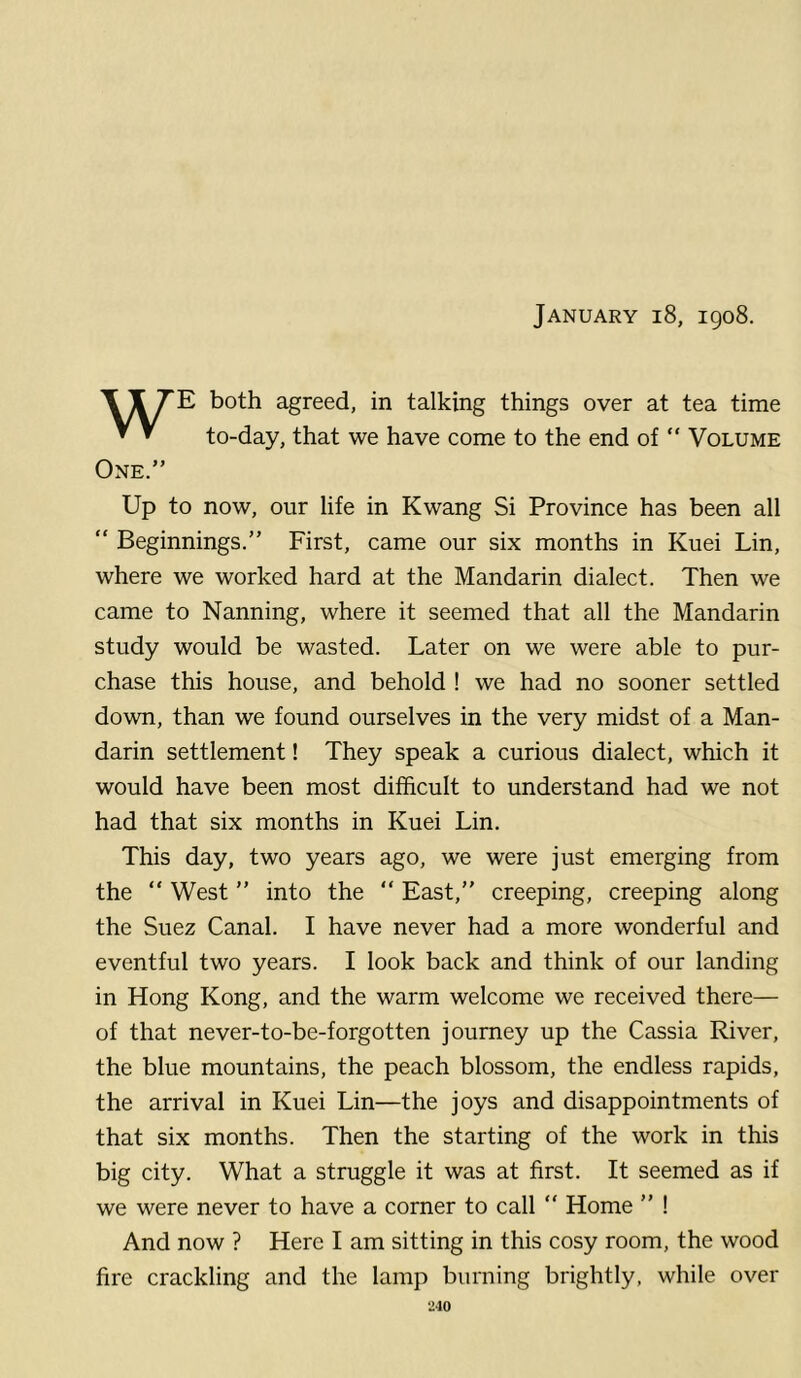 January i8, 1908. T 11 both agreed, in talking things over at tea time ^ ^ to-day, that we have come to the end of “ Volume One.” Up to now, our life in Kwang Si Province has been all “ Beginnings.” First, came our six months in Kuei Lin, where we worked hard at the Mandarin dialect. Then we came to Nanning, where it seemed that all the Mandarin study would be wasted. Later on we were able to pur- chase this house, and behold ! we had no sooner settled down, than we found ourselves in the very midst of a Man- darin settlement! They speak a curious dialect, which it would have been most difficult to understand had we not had that six months in Kuei Lin. This day, two years ago, we were just emerging from the “ West ” into the East,” creeping, creeping along the Suez Canal. I have never had a more wonderful and eventful two years. I look back and think of our landing in Hong Kong, and the warm welcome we received there— of that never-to-be-forgotten journey up the Cassia River, the blue mountains, the peach blossom, the endless rapids, the arrival in Kuei Lin—the joys and disappointments of that six months. Then the starting of the work in this big city. What a struggle it was at first. It seemed as if we were never to have a corner to call “ Home ” ! And now ? Here I am sitting in this cosy room, the wood fire crackling and the lamp burning brightly, while over