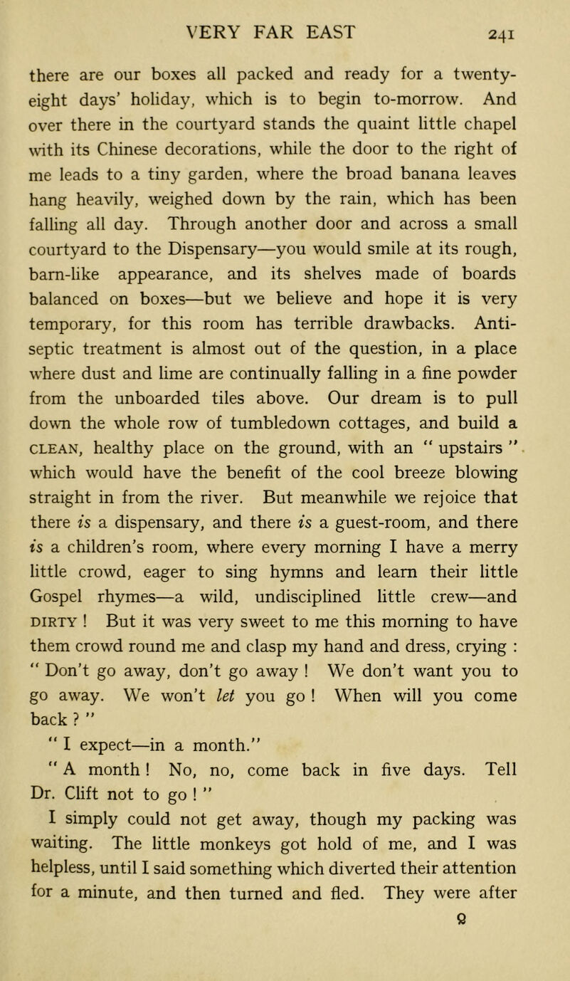 there are our boxes all packed and ready for a twenty- eight days’ holiday, which is to begin to-morrow. And over there in the courtyard stands the quaint little chapel with its Chinese decorations, while the door to the right of me leads to a tiny garden, where the broad banana leaves hang heavily, weighed down by the rain, which has been falling all day. Through another door and across a small courtyard to the Dispensary—you would smile at its rough, bam-like appearance, and its shelves made of boards balanced on boxes—but we believe and hope it is very temporary, for this room hcis terrible drawbacks. Anti- septic treatment is almost out of the question, in a place where dust and lime are continually falling in a fine powder from the unboarded tiles above. Our dream is to pull down the whole row of tumbledown cottages, and build a CLEAN, healthy place on the ground, with an “ upstairs ” which would have the benefit of the cool breeze blowing straight in from the river. But meanwhile we rejoice that there is a dispensary, and there is a guest-room, and there is a children’s room, where every morning I have a merry little crowd, eager to sing hymns and learn their little Gospel rhymes—a wild, undisciplined little crew—and DIRTY ! But it was very sweet to me this morning to have them crowd round me and clasp my hand and dress, crying : “ Don’t go away, don’t go away ! We don’t want you to go away. We won’t let you go ! When will you come back ? ” “ I expect—in a month.”  A month! No, no, come back in five days. Tell Dr. Clift not to go ! ” I simply could not get away, though my packing was waiting. The little monkeys got hold of me, and I was helpless, until I said something which diverted their attention for a minute, and then turned and fled. They were after Q