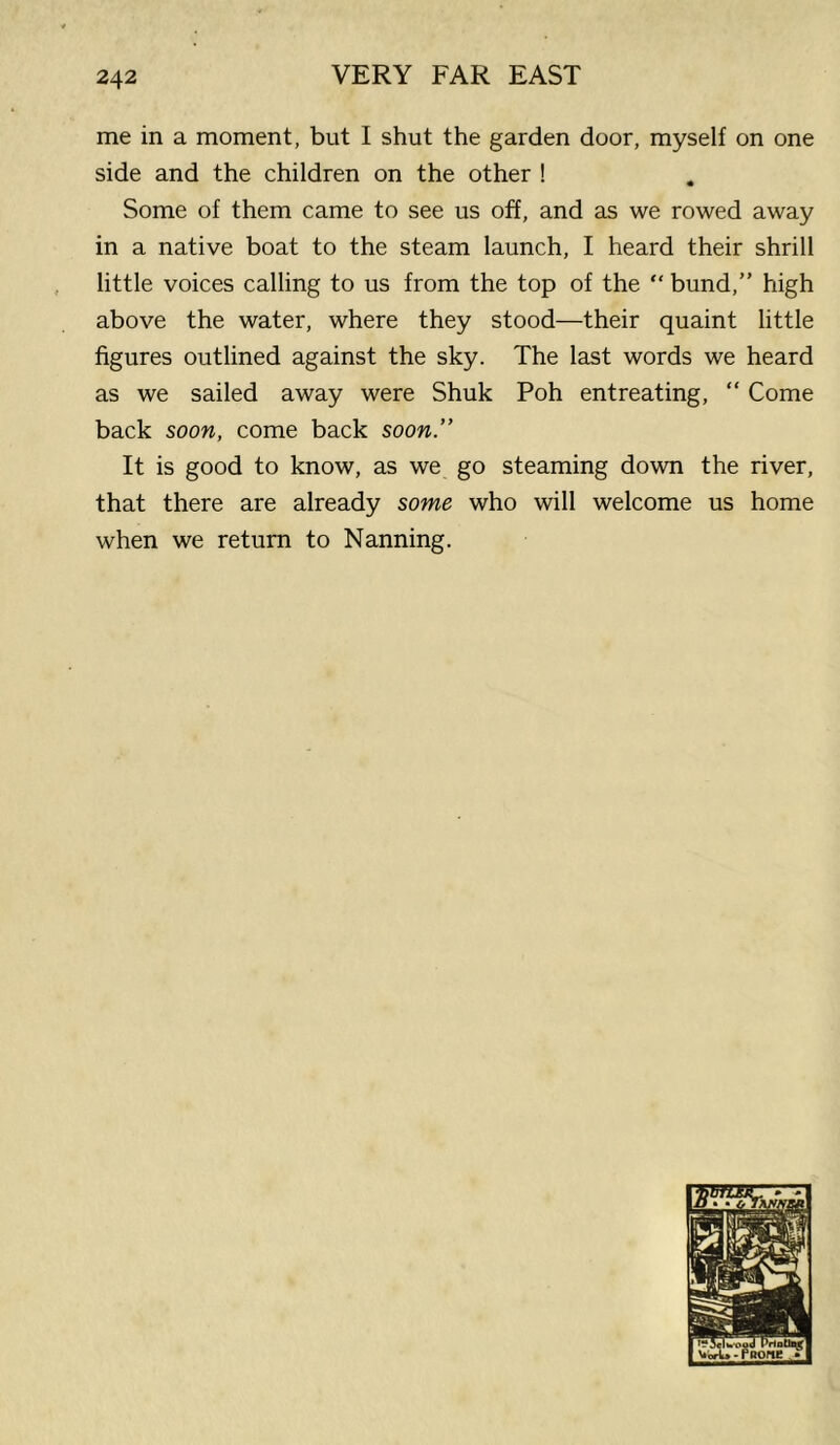 me in a moment, but I shut the garden door, myself on one side and the children on the other ! Some of them came to see us off, and as we rowed away in a native boat to the steam launch, I heard their shrill little voices calling to us from the top of the “ bund,” high above the water, where they stood—their quaint little figures outlined against the sky. The last words we heard as we sailed away were Shuk Poh entreating, “ Come back soon, come back soon” It is good to know, as we go steaming down the river, that there are already some who will welcome us home when we return to Nanning.