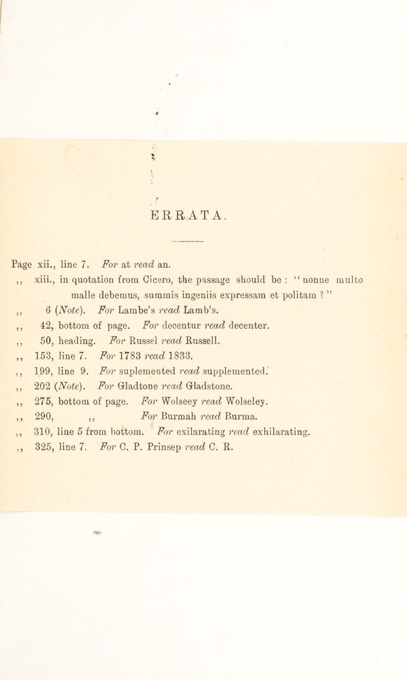 ERRATA. Page xii., line 7. For at read an. ,, xiii., in quotation from Cicero, the passage should be; “ nonne multo malle debemus, summis ingeniis expressam et politam ? ” ,, 6 [Note). For Lambe’s read Lamb’s. ,, 42, bottom of page. For decentur read decenter. ,, 50, beading. For Russel read Russell. ,, 153, line 7. i^or 1783 rmrZ 1833. ,, 199, line 9. For suplemented read suppleTnented,’ ,, 202 [Note). For Grladtone read Grladstone. ,, 275, bottom of page. For Wolseey read Wolseley. ,, 290, ,, i^or Burm ah rear? Burma. ,, 310, line 5 from bottom. For exilarating read exhilarating. ,, 325, line 7. For C. P. Prinsep read C. R.