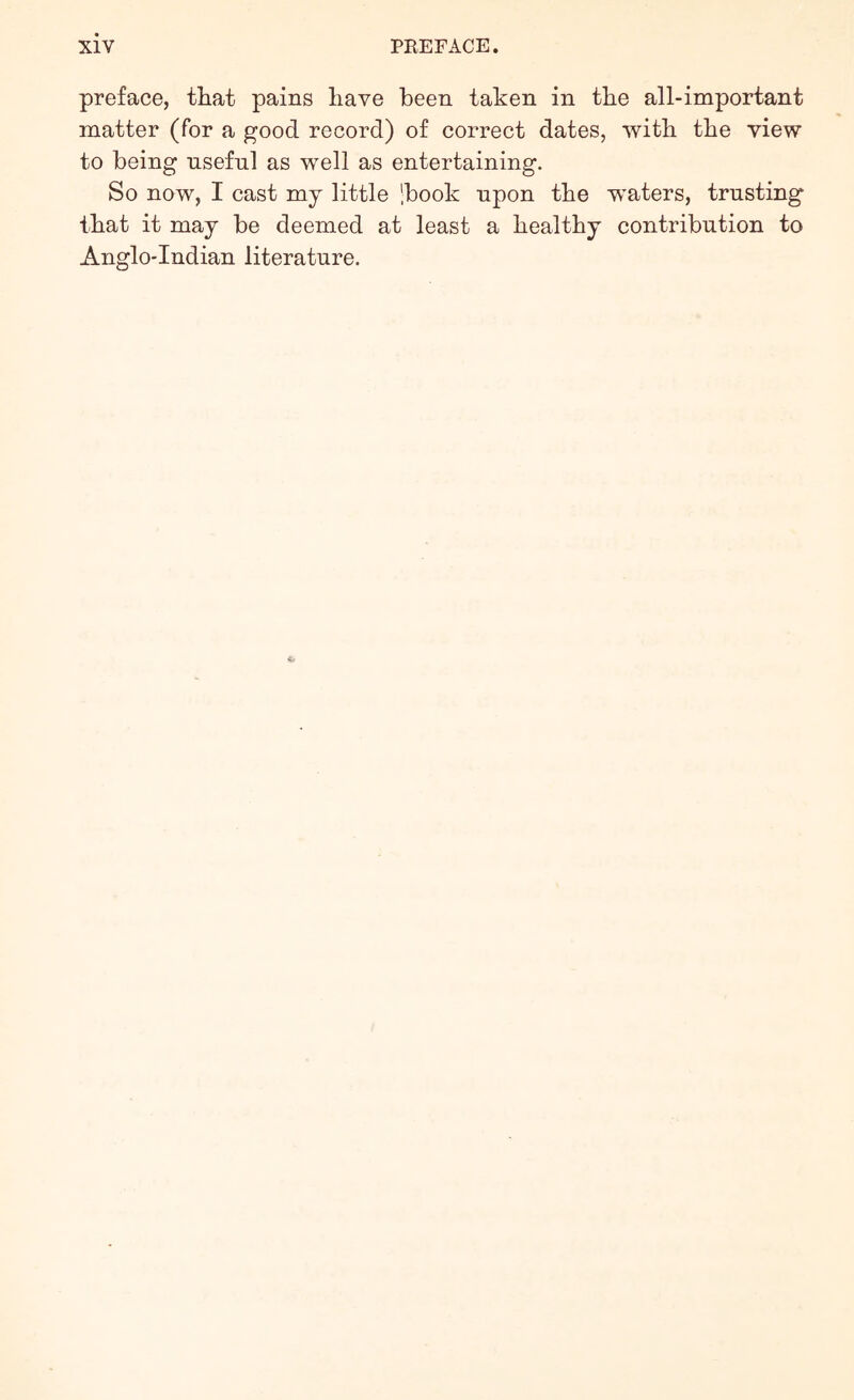 preface, that pains have been taken in the all-important matter (for a good record) of correct dates, with the view to being useful as well as entertaining. So now, I cast my little 'book upon the waters, trusting that it may be deemed at least a healthy contribution to Anglo-Indian literature.