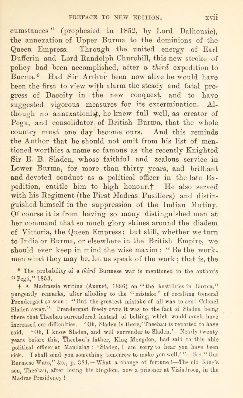 cumstances ” (propliesied in 1852, by Lord Dalbousie), tbe annexation of Upper Burma to the dominions of tbe Queen Empress. Through the united energy of Earl Dufferin and Lord Randolph Churchill, this new stroke of policy had been accomplished, after a third expedition to Burma.* Had Sir Arthur been now alive he would have been the first to view with alarm the steady and fatal pro- gress of Dacoity in the new conquest, and to have suggested vigorous measures for its extermination. Al- though no annexation!^, he knew full well, as creator of Pegu, and consolidator of British Burma, that the whole country must one day become ours. And this reminds the Author that he should not omit from his list of men- tioned worthies a name so famous as the recently Knighted Sir E. B. Sladen, whose faithful and zealous service in Lower Burma, for more than thirty years, and brilliant and devoted conduct as a political officer in the late Ex- pedition, entitle him to high honour.f He also served with his Regiment (the First Madras Fusiliers) and distin- guished himself in the suppression of the Indian Mutiny. Of course it is from having so many distinguished men at her command that so much glory shines around the diadem of Victoria, the Queen Empress; but still, whether we turn to India or Burma, or elsewhere in the British Empire, we should ever keep in mind the wise maxim : “ Be the work- men what they may be, let us speak of the work; that is, the * The probability of a third Burmese war is mentioned in the author’s “Pegu,” 1853. f A Madrassie writing (August, 1886) on “ the hostilities in Burma,” pungently remarks, after alluding to the “mistake” of recalling Gfeneral Prendergast so soon : “But the greatest mistake of all was to sen* Colonel Sladen away.” Prendergast freely owns it was to the fact of Sladen being there that Theebau surrendered instead of bolting, which would much have increased our difficulties. ‘ Ob, Sladen is there,’ Theebau is reported to have said. ‘Oh, I know Sladen, and will surrender to Sladen.’—Neaily twenty years before this, ^eebau’s father. King Mengdon, had said to this able political officer at Mandalay : ‘Sladen, I am sorry to hear you have been sick. I shall send you something tomorrow to make you well.’ ”—See “Our Burmese Wars,” &c., p. 384.—What a change of fortune !—The old King’s son, Theebau, after losing his kingdom, now a prisoner at Viziadroog, in the Madras Presidency !