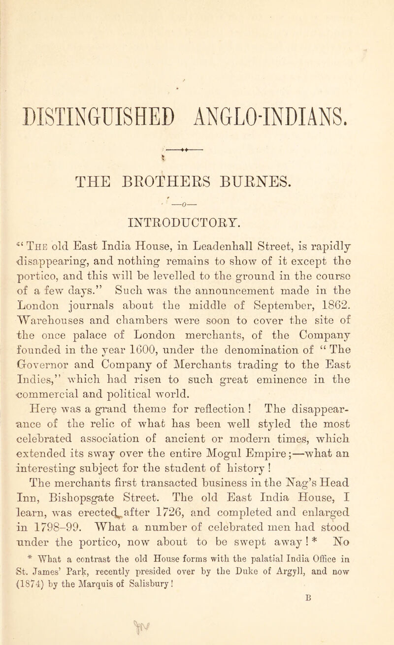 DISTINGUISHED ANGLO-INDIANS. « ♦» THE BROTHERS BURNES. r INTRODUCTORY. “‘The old East India House, in Leadenhall Street, is rapidly disappearing, and nothing remains to show of it except the portico, and this will be levelled to the ground in the course of a few days.” Such was the announcement made in the London journals about the middle of September, 1862. AVarehouses and chambers were soon to cover the site of the once palace of London merchants, of the Company founded in the vear 1600, under the denomination of “ The GoAmrnor and Company of Merchants trading to the East Indies,” which had risen to such great eminence in the commercial and political world. Here was a grand theme for reflection ! The disappear- ance of the relic of what has been well styled the most celebrated association of ancient or modern times, which extended its sway over the entire Mogul Empire;—what an interesting subject for the student of history ! The merchants first transacted business in the Nag’s Head Inn, Bishopsgate Street. The old East India House, I learn, was erecte(^ after 1726, and completed and enlarged in 1798-99. What a number of celebrated men had stood under the portico, now about to be swept away! * No * What a contrast the old House forms with the palatial India Office in St. James’ Park, recently presided over by the Duke of Argyll, and now (1874) by the Marquis of Salisbury! B