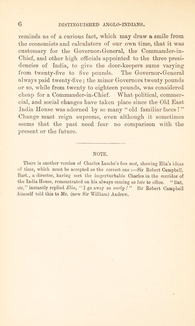 reminds us of a curious fact, wliicli may draw a smile from the economists and calculators of our own time, that it was customary for the Grovernor-General, the Commander-in- Chief, and other high officials appointed to the three presi- dencies of India, to give the door-keepers sums varying from twenty-five to five pounds. The Governor-General always paid twenty-five ; the minor Governors twenty pounds or so, while from twenty to eighteen pounds, was considered cheap for a Commander-in-Chief. What political, commer- cial, and social changes have taken place since the Old East India House was adorned by so many “ old familiar faces ! ” Change must reign supreme, even although it sometimes seems that the past need fear no comparison with the present or the future. NOTE. There is another version of Charles Lambe’s ton mot, showing Elia’s ideas of time, which must be accepted as the correct one :—Sir Eobert Campbell, Bart., a director, having met the imperturbable Charles in the corridor of the India House, remonstrated on his always coming so late to office. “But, sir,” instantly replied Elia, “I go away so early ! ” Sir Eobert Campbell himself told this to Mr. (now Sir William) Andrew.