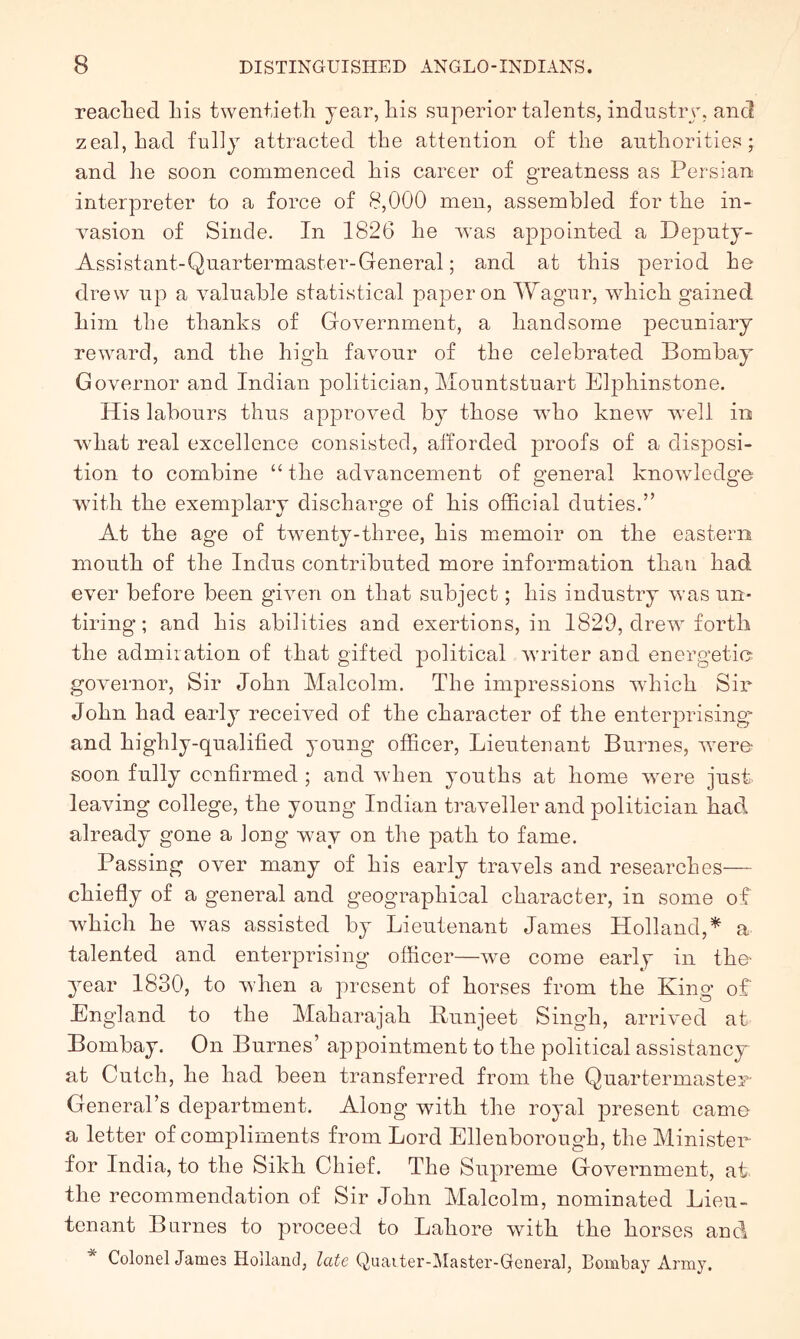 readied Lis twentietli year, Lis superior talents, industiy, and zeal, Lad fully attracted tLe attention of tlie autLorities; and Le soon commenced Lis career of greatness as Persian interpreter to a force of 8,000 men, assembled for tLe in- rasion of Sinde. In 1826 Le was appointed a Deputy- Assistant-Quartermaster-General; and at tliis period Le drew up a valuable statistical paper on Wagur, wLicL gained Lini tLe tlianks of Government, a Land some pecuniary reward, and tLe LigL favour of tLe celebrated Bombay Governor and Indian politician, Mountstuart ElpLinstone. His labours thus approved by those wLo knew well in ■wliat real excellence consisted, afforded proofs of a disposi- tion to combine “ tLe advancement of general knowledge witli tLe exemj)lary discharge of Lis official duties.” At the age of twenty-three, Lis memoir on the eastern mouth of the Indus contributed more information than Lad ever before been given on that subject; Lis industry was un- tiring ; and Lis abilities and exertions, in 1829, drew forth the admiration of that gifted political Avriter and energetic gOAmrnor, Sir John Malcolm. TLe impressions AvLicL Sir John Lad early received of the character of the enterprising and highly-qualified young officer. Lieutenant Burnes, AAnre- soon fully confirmed ; and Avhen youths at Lome were just leaving college, the young Indian traveller and politician Lad. already gone a long way on the path to fame. Passing over many of Lis early traAmls and researches— chiefly of a general and geographical character, in some of Avhich Le Avas assisted by Lieutenant James Holland,a talented and enterprising officer—Ave come early in the- year 1830, to Avhen a present of horses from the King of England to the Maharajah Bunjeet Singh, arriA'ed at Bombay. On Burnes’ appointment to the political assistancy at CutcL, Le Lad been transferred from the Quartermaster General’s department. Along with the royal present camo a letter of compliments from Lord EllenborougL, the Minister for India, to the Sikh Chief. TLe Supreme GoAmrnment, at the recommendation of Sir John Malcolm, nominated Lieu- tenant Burnes to proceed to Lahore Avith the horses and * ColonelJames Holland, late Quaiter-ilaster-General, Bombay Army.