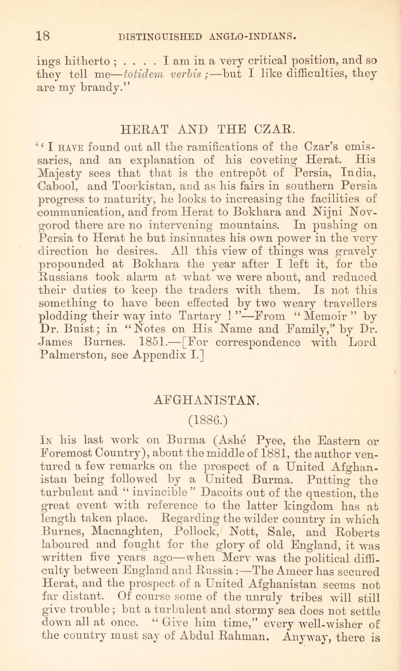 ings hitlierto am in a very critical position, and so tliey tell me—totidem verhis ;—but I lilee difficulties, tliey are my brandy.” HERAT AHD THE CZAR. ^ ^ I HAVE found out all tbe ramifications of the Czar’s emis- saries, and an ex^Dlanation of his coveting Herat. His Majesty sees that that is the entrepot of Persia, India, Cabool, and Toorkistan, and as his fairs in southern Persia progress to maturity, he looks to increasing the facilities of communication, and from Herat to Bokhara and fSTijni Nov- gorod there are no intervening mountains. In pushing on Persia to Herat he but insinuates his own power in the very direction he desires. All this view of things was gravely propounded at Bokhara the year after I left it, for the Russians took alarm at v/hat we were about, and reduced their duties to keep the traders with them. Is not this something to have been effected by two weary travellers plodding their way into Tartary ! ”—From Memoir ” by Dr. Buist; in “Notes on His Name and Family,” by Dr. James Burnes. 1851.—[For correspondence with Lord Palmerston, see Appendix I.] AFGHANISTAN. (1886.) In his last work on Burma (Ashe Pyee, the Eastern or Foremost Country), about the middle of 1881, the author ven- tured a few remarks on the prospect of a United Afghan- istan being followed by a United Burma. Putting the turbulent and “ invincible ” Dacoits out of the question, the great event with reference to the latter kingdom has at length taken place. Regarding the wilder country in which Burnes, Macnaghten, Pollock, Nott, Sale, and Roberts laboured and fought for the glory of old England, it was written five years ago—when Merv was the political diffi- culty between England and Russia :—The Ameer has secured Herat, and the prospect of a United Afghanistan seems not far distant. Of course some of the unruly tribes will still give trouble ; but a turbulent and stormy sea does not settle down all at once. “ Give him time,” every well-wisher of the country must say of Abdul Rahman. Anyway, there is