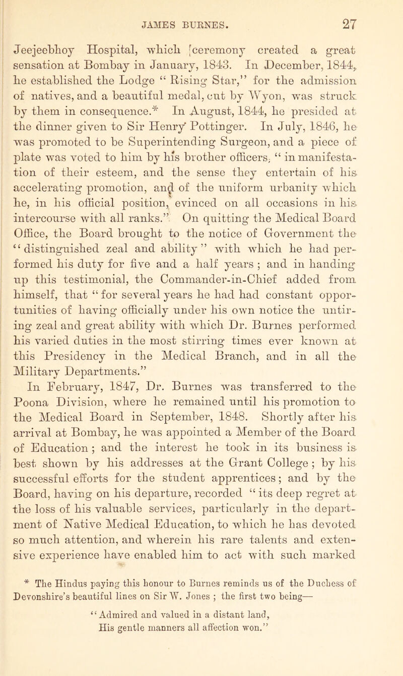 Jeejeeblioy Hospital, -wliicli [ceremony created a great sensation at Bombay in January, 1843. In December, 1844,, be established the Lodge “ Rising Star,” for the admission of natives, and a beautiful medal, cut by Wyon, was struck by them in consequence.* In August, 1844, be presided at tbe dinner given to Sir Henry Pottinger. In July, 1846, be was promoted to be Superintending Surgeon, and a piece of plate was voted to bim by bis brother officers; “ in manifesta- tion of their esteem, and tbe sense they entertain of bis accelerating promotion, and of tbe uniform urbanity which be, in bis official position, evinced on all occasions in bis. intercourse with all ranks.” On quitting tbe Medical Board Office, tbe Board brought to tbe notice of Government the “distinguished zeal and ability” with which be bad per- formed bis duty for five and a half years ; and in banding up this testimonial, tbe Commander-in-Cbief added from himself, that “for several years be had bad constant oppor- tunities of having officially under bis own notice tbe untir- ing zeal and great ability with which Dr. Burnes performed, bis varied duties in tbe most stirring times ever known at this Presidency in tbe Medical Branch, and in ail tbe Military Departments.” In February, 1847, Dr. Burnes was transferred to tbe Poona Division, where be remained until bis promotion to the Medical Board in September, 1848. Shortly after bis. arrival at Bombay, be was appointed a Member of tbe Board of Education ; and tbe interest be took in its business is- best shown by bis addresses at tbe Grant College ; by bis successful efforts for tbe student apprentices; and by the Board, having on bis departure, recorded “ its deep regret at tbe loss of bis valuable services, particularly in tbe depart- ment of Hative Medical Education, to which be has devoted so much attention, and wherein bis rare talents and exten- sive experience have enabled bim to act with such marked * The Hindus paying this honour to Burnes reminds us of the Duchess of Devonshire’s beautiful lines on Sir W. Jones ; the first two being— “Admired and valued in a distant land, His gentle manners all affection won.”