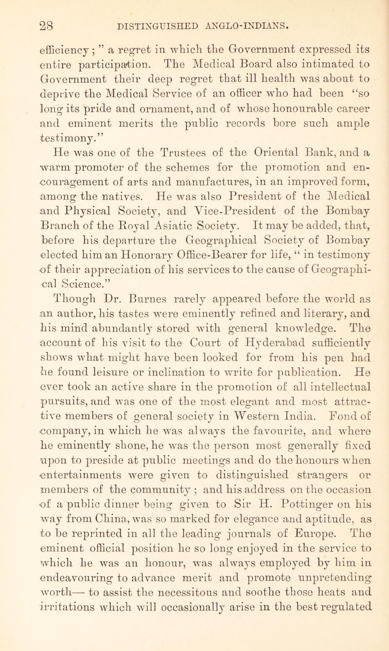 efficiency; ” a regret in whicli tlie Government expressed its entire participaition. The Medical Board also intimated to Government their deep regret that ill health was about to deprive the Medical Service of an officer who had been ‘‘so long its pride and ornament, and of whose honourable career and eminent merits the public records bore such ample testimony.” He was one of the Trustees of the Oriental Bank, and a warm promoter of the schemes for the promotion and en- couragement of arts and manufactures, in an improved form, among the natives. He Avas also President of the Medical and Physical Society, and Vice-President of the Bombay Branch of the Royal Asiatic Society. It may be added, that, before his departure the Geographical Society of Bombay elected him an Honorary Office-Bearer for life, “ in testimony of their appreciation of his services to the cause of Geographi- cal Science.” Though Dr. Burnes rarely appeared before the world as an author, his tastes were eminently refined and literary, and his mind abundantly stored with general knowledge. The account of his visit to the Court of Hyderabad sufficiently shows what might have been looked for from his pen had he found leisure or inclination to Avrite for publication. He ever took an actiAm share in the promotion of all intellectual pursuits, and Avas one of the most elegant and most attrac- tiA^e members of general society in Western India. Pond of company, in which he Avas always the favourite, and AA’here he eminently shone, he Avas the person most generally fixed upon to preside at public meetings and do the honours when entertainments were given to distinguished strangers or members of the community ; and his address on the occasion cf a public dinner being giA^en to Sir H. Pottinger on his Avay from China, Avas so marked for elegance and aptitude, as to be reprinted in all the leading journals of Europe. The eminent official position he so long enjoyed in the service to which he was an honour, Avas always employed by him in endeavouring to advance merit and promote unpretending Avorth— to assist the necessitous and soothe those heats and irritations Avhich Avill occasionally arise in the best regulated