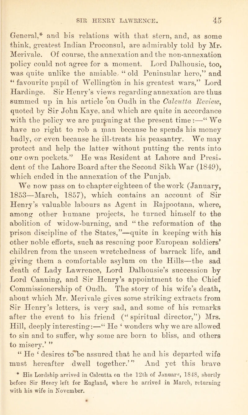 General,* and bis relations with that stern, and, as some think, greatest Indian Proconsul, are admirably told by Mr. Merivale. Of course, the annexation and the non-annexation policy could not agree for a moment. Lord Dalhousie, too, was quite unlike the amiable.. “ old Peninsular hero,” and “ favouiute pupil of Wellington in his greatest wars,” Lord Hardinge. Sir Henry’s views regarding annexation are thus summed up in his article **on Oudh in the Calcutta B.eview, quoted by Sir John Kaye, and which are quite in accordance with the polic}^ we are pursuing at the present time :—“ We have no right to rob a man because he spends his money badly, or even because he ill-treats his peasantry. We may protect and help the latter without putting the rents into our own pockets.” He was Resident at Lahore and Presi- dent of the Lahore Board after the Second Sikh War (1849), which ended in the annexation of the Punjab. We now pass on to chapter eighteen of the work (January, 1853—March, 1857), which contains an account of Sir Henry’s valuable labours as Agent in Rajpootana, where, among other humane projects, he turned himself to the abolition of widow-burning, and “ the reformation of the prison discipline of the States,”—quite in keeping with his other noble efforts, such as rescuing poor European soldiers’ children from the unseen wretchedness of barrack life, and giving them a comfortable asylum on the Hills—the sad death of Lady Lawrence, Lord Dalhousie’s succession by Lord Canning, and Sir Henry’s appointment to the Chief Commissionership of Oudh. The story of his wife’s death, about which Mr. Merivale gives some striking extracts from Sir Henry’s letters, is vmry sad, and some of his remarks after the event to his friend (“ spiritual director,”) Mrs. Hill, deeply interesting:—He ‘ wonders why we are allowed to sin and to suffer, why some are born to bliss, and others to misery.’ ” “ He ‘ desires toW)e assured that he and his departed wife must hereafter dwell together.’” And yet this brave * His Lordship arrived in Calcutta on tlie 12tli of Januar>^, 1848, shortly before Sir Henry left for England, where he arrived in March, returning with his wife in November.