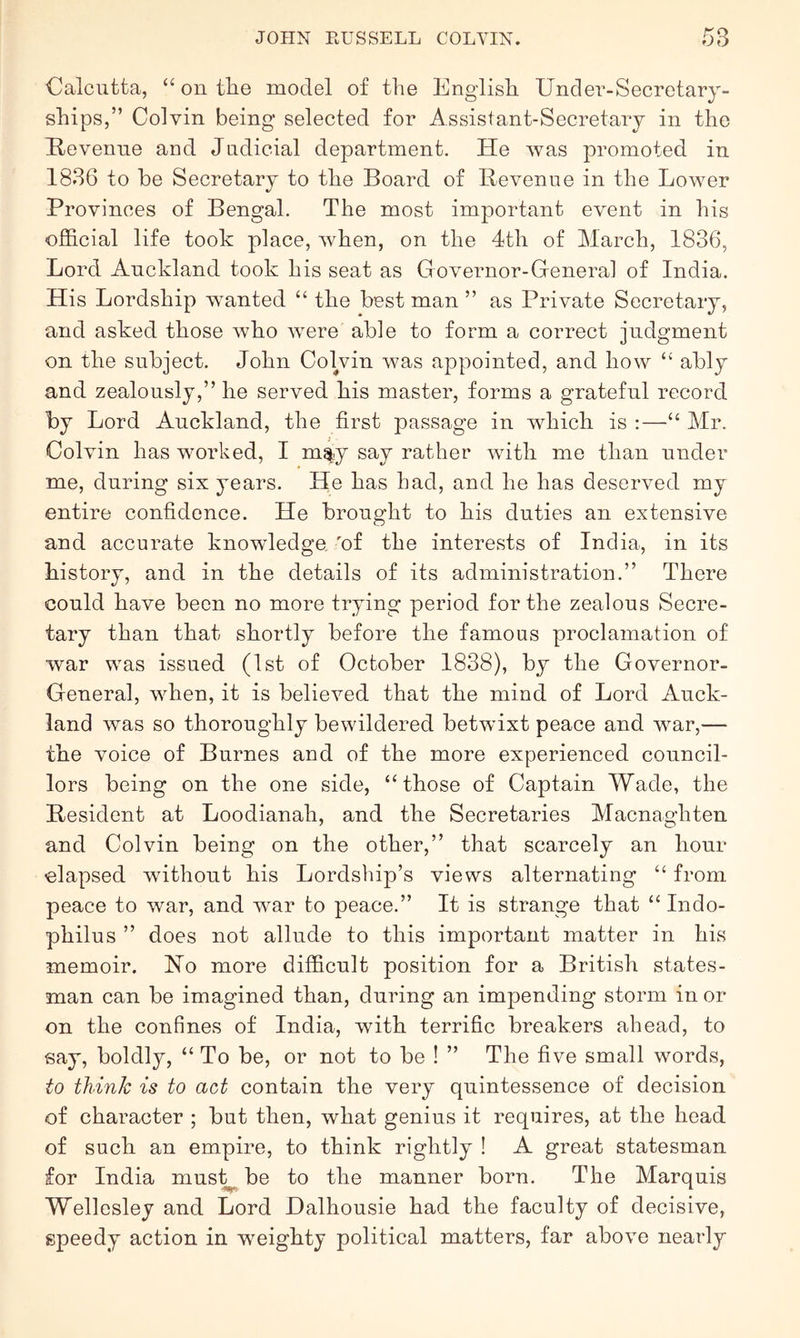 Calcutta, “ on tlie model of the English Under-Secretary- ships,” Colvin being selected for Assistant-Secretary in the Kevenne and Judicial department. He was promoted in 1886 to he Secretary to the Board of Revenue in the Lower Provinces of Bengal. The most important event in his official life took place, when, on the 4th of March, 1836, Lord Auckland took his seat as Governor-General of India. His Lordship wanted “ the best man ” as Private Secretary, and asked those who were able to form a correct judgment on the subject. John Colvin was appointed, and how “ ably and zealously,” he served his master, forms a grateful record by Lord Auckland, the first passage in which is :—“ Mr. Colvin has worked, I may say rather with me than under me, during six years. He has had, and he has deserved my entire confidence. He brought to his duties an extensive and accurate knowledge, 'of the interests of India, in its history, and in the details of its administration.” There could have been no more trying period for the zealous Secre- tary than that shortly before the famous proclamation of war was issued (1st of October 1838), by the Governor- General, when, it is believed that the mind of Lord Auck- land was so thoroughly bewildered betwixt peace and war,— the voice of Burnes and of the more experienced council- lors being on the one side, ‘‘those of Captain Wade, the Resident at Loodianah, and the Secretaries Macnaghten and Colvin being on the other,” that scarcely an hour elapsed without his Lordship’s views alternating “ from peace to war, and war to peace.” It is strange that “ Indo- philus ” does not allude to this important matter in his memoir. Ho more difficult position for a British states- man can be imagined than, during an impending storm in or on the confines of India, with terrific breakers ahead, to say, boldly, “ To be, or not to be ! ” The five small words, to think is to act contain the very quintessence of decision of character ; but then, what genius it requires, at the head of such an empire, to think rightly ! A great statesman for India mus^be to the manner born. The Marquis Wellesley and Lord Halhousie had the faculty of decisive, speedy action in weighty political matters, far above nearly