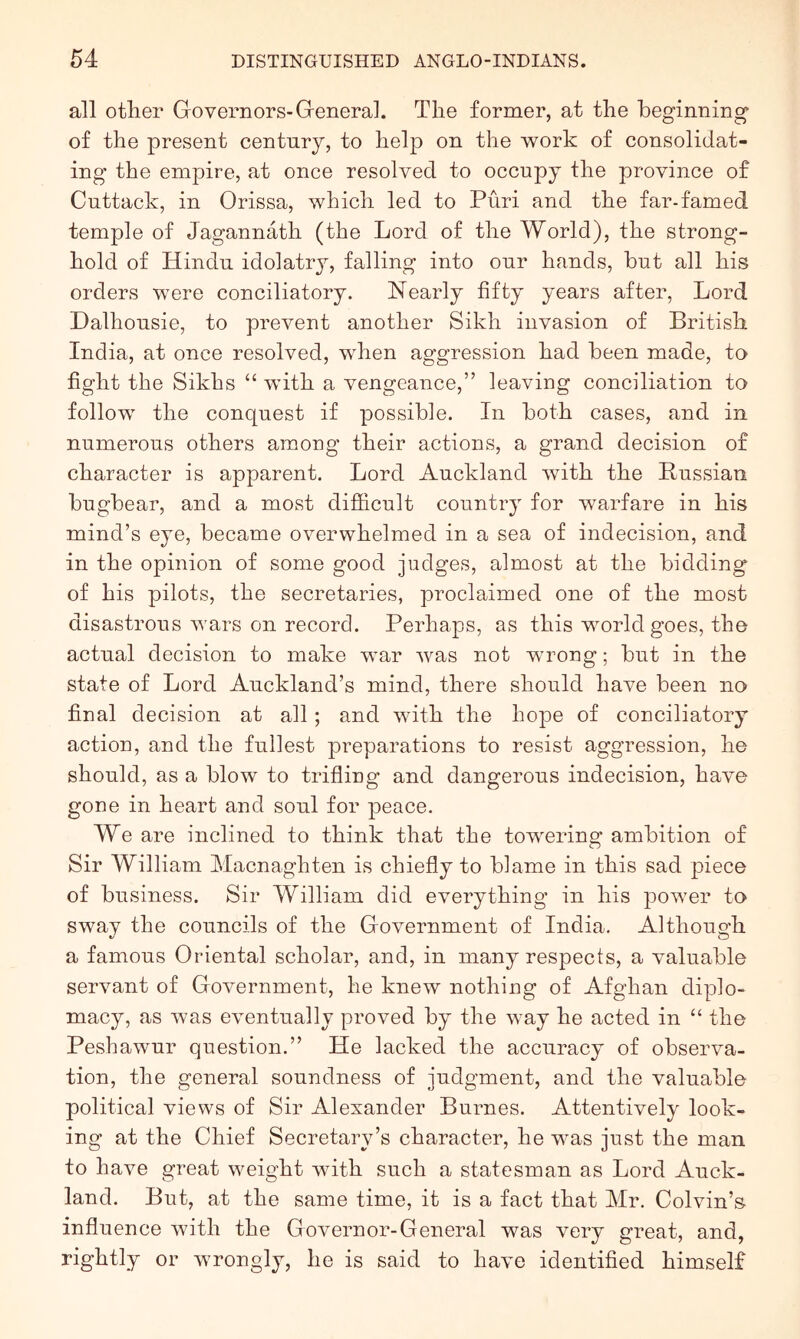 all other Governors-General. The former, at the beginning of the present century, to help on the work of consolidat- ing the empire, at once resolved to occupy the province of Cuttack, in Orissa, which led to Puri and the far-famed temple of Jagannath (the Lord of the World), the strong- hold of Hindu idolatry, falling into our hands, but all his orders were conciliatory. Nearly fifty years after, Lord Dalhousie, to prevent another Sikh invasion of British India, at once resolved, when aggression had been made, to fight the Sikhs “ with a vengeance,” leaving conciliation to follow the conquest if possible. In both cases, and in numerous others among their actions, a grand decision of character is apparent. Lord Auckland with the Bussian bugbear, and a most difficult country for warfare in his mind’s eye, became overwhelmed in a sea of indecision, and in the opinion of some good judges, almost at the bidding of his pilots, the secretaries, proclaimed one of the most disastrous wars on record. Perhaps, as this world goes, the actual decision to make war was not wrong; but in the state of Lord Auckland’s mind, there should have been no final decision at all; and with the hope of conciliatory action, and the fullest preparations to resist aggression, he should, as a blow to trifling and dangerous indecision, have gone in heart and soul for peace. We are inclined to think that the towering ambition of Sir William Macnaghten is chiefly to blame in this sad piece of business. Sir William did everything in his power to sway the councils of the Government of India. Although a famous Oriental scholar, and, in many respects, a valuable servant of Government, he knew nothing of Afghan diplo- macy, as was eventually proved by the way he acted in “ the Pesbawur question.” He lacked the accuracy of observa- tion, the general soundness of judgment, and the valuable political views of Sir Alexander Burnes. Attentively look- ing at the Chief Secretary’s character, he was just the man to have great weight with such a statesman as Lord Auck- land. But, at the same time, it is a fact that Mr. Colvin’s influence with the Governor-General was very great, and, rightly or wrongly, he is said to have identified himself