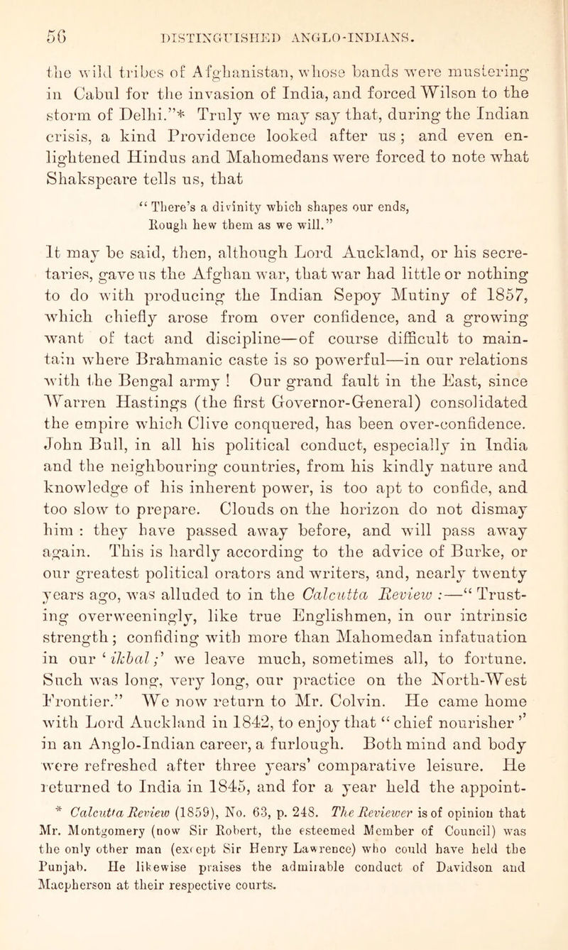 tlio wild tidbcs of Afgdianistaii, whose hands w^ere muslering' in Cabnl for tlie invasion of India, and forced Wilson to the storm of Delhi.”* Truly we may say that, during the Indian crisis, a kind Providence looked after ns ; and even en- lightened Hindus and Mahomedans were forced to note w^hat Shakspeare tells ns, that “ There’s a divinity which shapes our ends, Hough hew them as we will.” It may he said, then, althongh Lord Anckland, or his secre- taries, gave ns the Afghan war, that \var had little or nothing to do with prodncing the Indian Sepoy Mutiny of 1857, wdiich chiefly arose from over confidence, and a growing want of tact and discipline—of course difficult to main- tain \vhere Brahmanic caste is so powerful—in our relations with the Bengal army ! Our grand fault in the East, since AYarren Hastings (the first Governor-Greneral) consolidated the empire which Clive conquered, has heen over-confidence. John Bull, in all his political conduct, especially in India and the neighhoiiring countries, from his kindly nature and knowledge of his inherent power, is too apt to confide, and too slow to prepare. Clouds on the horizon do not dismay him : they have passed away before, and will pass aw^ay again. This is hardly according to the advice of Burke, or our greatest political orators and writers, and, nearly twenty years ago, was alluded to in the Calcutta Revieiu :—“ Trust- ing overweeningly, like true Englishmen, in our intrinsic strength; confiding with more than Mahomedan infatuation in OUT ^ iJchalwe leave much, sometimes all, to fortune. Such was long, very long, our practice on the Horth-AYest Erontier.” AYe now return to Mr. Colvin. He came home with Lord Auckland in 1842, to enjoy that “ chief nourisher ’’ in an Anglo-Indian career, a furlough. Both mind and body were refreshed after three years’ comparative leisure. He l eturned to India in 1845, and for a year held the appoint- * Calcutta Remeio (1859), No. 63, p. 248. The Revieioer is of opinion that Mr. Montgomery (now Sir Robert, the esteemed Member of Council) was the only other man (ex* ept Sir Henry Lawrence) who could have held the Punjab. He likewise praises the admirable conduct of Davidson and Macpherson at their respective courts.