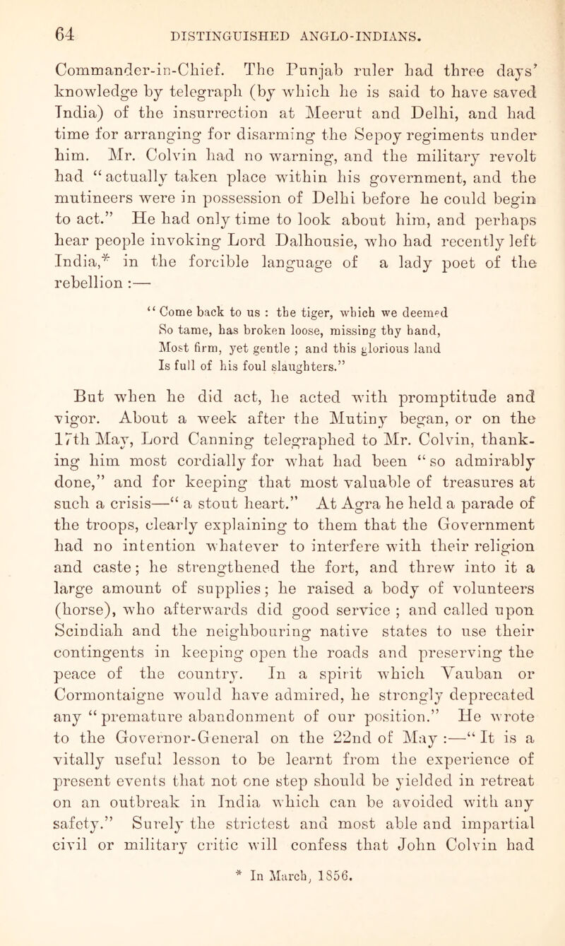 Commander-in-Chief. The Punjab ruler bad three days^ knowledge by telegraph (by which he is said to have saved India) of the insurrection at Meerut and Delhi, and had time for arranging for disarming the Sepoy regiments under him. Mr. Colvin had no warning, and the military revolt had “ actually taken place within his government, and the mutineers were in possession of Delhi before he could begin to act.” He had only time to look about him, and perhaps hear people invoking Lord Dalhousie, who had recently left India,* in the forcible language of a lady poet of the rebellion :— “ Gome back to us : the tiger, which we deemed So tame, has broken loose, missing thy hand, Most firm, yet gentle ; and this glorious land Is full of his foul slaughters.” But when he did act, he acted with promptitude and vigor. About a week after the Mutiny began, or on the 17th May, Lord Canning telegraphed to Mr. Colvin, thank- ing him most cordially for what had been “ so admirably done,” and for keeping that most valuable of treasures at such a crisis—“ a stout heart.” At Agra he held a parade of the troops, clearly explaining to them that the Government had no intention whatever to interfere with their religion and caste; he strengthened the fort, and threw into it a large amount of supplies; he raised a body of volunteers (horse), who afterwards did good service ; and called upon Scindiah and the neighbouring native states to use their contingents in keeping open the roads and preserving the peace of the country. In a spirit which Yauban or Cormontaigne would have admired, he strongly deprecated any “ premature abandonment of our position.” He wrote to the Governor-General on the 22nd of May:—“It is a vitally useful lesson to be learnt from the experience of present events that not one step should be yielded in retreat on an outbreak in India which can be avoided with any safety.” Surely the strictest and most able and impartial civil or military critic will confess that John Colvin had * In March, 1856.