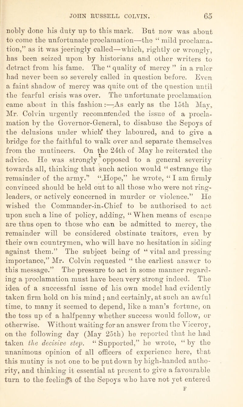 nobly done liis duty up to this mark. But now was about to come the unfortunate proclamation—tbe “ mild proclama- tion,” as it was jeeringly called—which, rightly or wrongly, has been seized upon by historians and other writers to detract from his fame. Tbe “ quality of mercy ” in a ruler had never been so severely called in question before. Even a faint shadow of mercy was quite out of the question until the fearful crisis was over. The unfortunate proclamation came about in this fashion:—;;As early as the 15th May, Mr, Colvin urgently recoinnfcnded the issue of a procla- mation by the Governor-General, to disabuse the Sepoys of the delusions under which* they laboured, and to give a bridge for the faithful to walk over and separate themselves from the mutineers. On Ihe 24th of May he reiterated the advice. He was strongly opposed to a general severity towards all, thinking that such action would “ estrange the remainder of the army.” “.Hope,” he wrote, “ I am firmly convinced should be held out to all those who were not ring- leaders, or actively concerned in murder or violence.” He wished the Commander-in-Chief to be authorised to act upon such a line of policy, adding, “ When means of escape are thus open to those who can be admitted to mercy, the remainder will be considered obstinate traitors, even by their own countrymen, who will have no hesitation in siding against them.” The subject being of “ vital and pressing- importance,” Mr. Colvin requested “ the earliest answer to this message.” The pressure to act in some manner regard- ing a proclamation must have been very strong indeed. The idea of a successful issue of his own model had evidently taken firm hold on his mind ; and certainly, at such an awful time, to many it seemed to depend, like a man’s fortune, on the toss up of a halfpenny whether success would follow, or otherwise. Without waiting for an answer from the Viceroy, on the following day (May 25th) he reported that he had taken the decisive step. “ Supported,” he wrote, “ by the unanimous opinion of all officers of experience here, that this mutiny is not one to be put down by high-handed autho- rity, and thinking it essential at present to give a favourable turn to the feeling of the Sepoys who have not yet entered