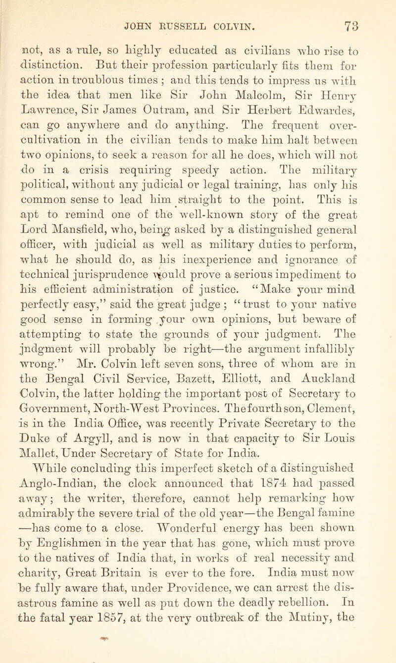 not, as a rule, so liiglily educated as civilians vlio rise to distinction. But their profession particularly fits them for action in troublous times ; and this tends to impress us with the idea that men like Sir John Malcolm, Sir Henry Lawrence, Sir James Outram, and Sir Herbert Edwardes, can go anywhere and do anything. The frequent over- cnltivation in the civilian tends to make him halt between two opinions, to seek a reason for all he does, which will not do in a crisis requiring speedy action. The military political, without any judicial or legal training, has only his common sense to lead him straight to the point. This is apt to remind one of the well-known story of the great Lord Mansfield, who, bein^’ asked by a distinguished general officer, with judicial as well as military duties to perform, what he should do, as his inexperience and ignorance of technical jurisprudence \xoiihl prove a serious impediment to his efficient administration of justice. “Make your mind perfectly easy,” said the great judge ; “trust to your native good sense in forming your own opinions, but beware of attempting to state the grounds of your judgment. The judgment will probably be right—the argument infallibly wrong.” Mr. Colvin left seven sons, three of whom are in the Bengal Civil Service, Bazett, Elliott, and Auckland Colvin, the latter holding the important post of Secretary to Government, Horth-West Provinces. Thefourthson, Clement, is in the India Office, was recently Private Secretary to the Duke of Argyll, and is now in that capacity to Sir Louis Mallet, Under Secretary of State for India. While concluding this imperfect sketch of a distinguished Anglo-Indian, the clock announced that 1874 had passed away; the writer, therefore, cannot help remarking how admirably the severe trial of the old year—the Bengal famine —has come to a close. Wonderful energy has been shown by Englishmen in the year that has gone, which must prove to the natives of India that, in works of real necessity and charity, Great Britain is ever to the fore. India must now be fully aware that, under Providence, we can arrest the dis- astrous famine as well as put down the deadly rebellion. In the fatal year 1857, at the very outbreak of the Mutiny, the