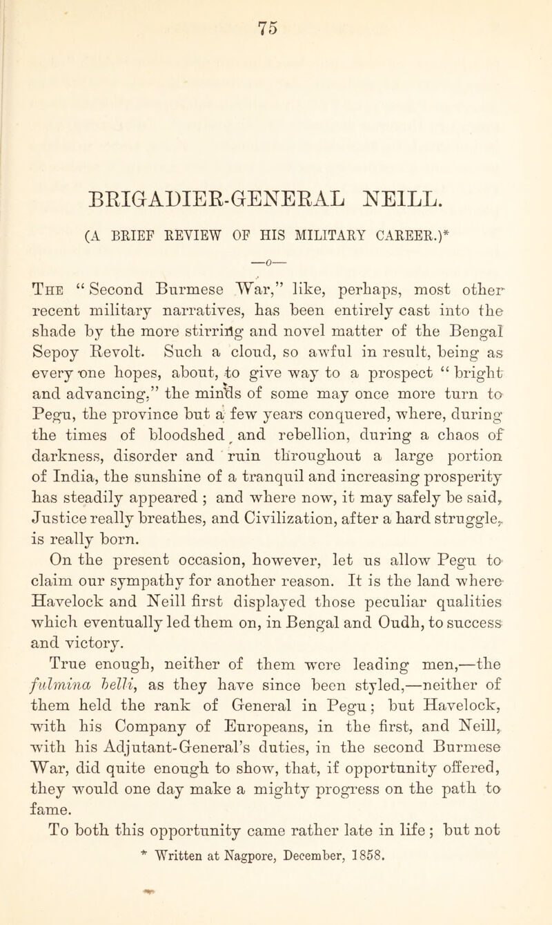 BEIGADIER-GENEEAL NEILL. (A BEIEF EEVIEW OF HIS MILITARY CAREER.)* The “ Second Burmese War,” like, perliaps, most other recent military narratives, has been entirely cast into the shade by the more stirriilg and novel matter of the Bengal Sepoy Bevolt. Such a cloud, so awful in result, being as everyone hopes, about, to give way to a prospect “bright and advancing,” the minds of some may once more turn to Pegu, the province but a few years conquered, where, during the times of bloodshed ^ and rebellion, during a chaos of darkness, disorder and ruin throughout a large portion of India, the sunshine of a tranquil and increasing prosperity has steadily appeared ; and where now, it may safely be saidy Justice really breathes, and Civilization, after a hard struggle^ is really born. On the present occasion, however, let us allow Pegu to claim our sympathy for another reason. It is the land where' Havelock and Neill first displayed those peculiar qualities which eventually led them on, in Bengal and Oudh, to success and victory. True enough, neither of them were leading men,—the fulmina belli, as they have since been styled,—neither of them held the rank of General in Pegu; but Hfxvelock, with his Company of Europeans, in the first, and Neill,, wdth his Adjutant-General’s duties, in the second Burmese War, did quite enough to show, that, if opportunity offered, they would one day make a mighty progress on the path to fame. To both this opportunity came rather late in life ; but not Written at Nagpore, December, 1858.