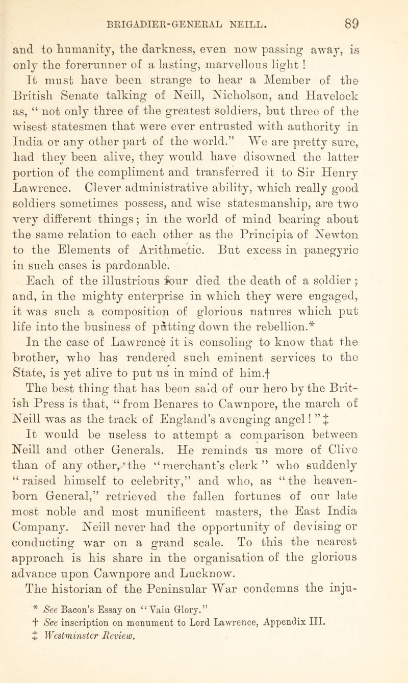 and to liumanity, the darkness, even now passing away, is only the forerunner of a lasting, marvellous light ! It must have been strange to hear a Member of the British Senate talking of ISTeill, Nicholson, and Havelock as, “ not only three of the greatest soldiers, but three of the wisest statesmen that w^ere ever entrusted with authority in India or any other part of the world.” We are pretty sure, had they been alive, they would have disowned the latter portion of the compliment and transfeiued it to Sir Henry Lawrence. Clever administrative ability, which really good soldiers sometimes possess, and wise statesmanship, are two very different things; in the world of mind bearing about the same relation to each other as the Principia of Newton to the Elements of Arithmetic. But excess in panegyric in such cases is pardonable. Each of the illustrious four died the death of a soldier ; and, in the mighty enterprise in which they were engaged, it was such a composition of glorious natures which put life into the business of putting down the rebellion.* In the case of Lawrence it is consoling to know that the brother, who has rendered such eminent services to the r State, is yet alive to put us in mind of him.f The best thing that has been said of our hero by the Brit- ish Press is that, “ from Benares to Cawnpore, the march of Neill was as the track of England’s avenging angel! ” * It would be useless to attempt a comparison between Neill and other Generals. He reminds us more of Clive than of any other,.‘the “ merchant's clerk ” who suddenly “raised himself to celebrity,” and who, as “the heaven- born General,” retrieved the fallen fortunes of our late most noble and most munificent masters, the East India Company. Neill never had the opportunity of devising or conducting war on a grand scale. To this the nearest approach is his share in the organisation of the glorious advance upon Cawnpore and Lucknow. The historian of the Peninsular War condemns the inju- * See Bacon’s Essay on ‘‘Vain Glory.” I See inscription on monument to Lord Lawrence, Appendix III. J Westminster Review.