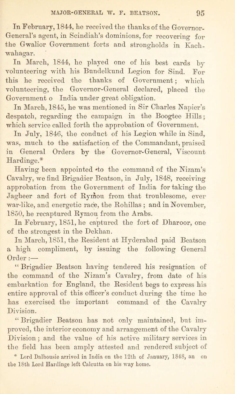 In February, 1844, be received tbe tbanks of tbe Governor- General’s agent, in Scindiah’s dominions, for recovering for tbe Gwalior Government forts and strongholds in Kacb- wabagar. In March, 1844, be played one of bis best cards by volunteering with bis Bundelkund Legion for Sind. For this be received tbe tbanks of Government; which volunteering, tbe Governor-General declared, placed tbe Government o India under great obligation. In March, 1845, be was mentioned in Sir Charles Napier’s despatch, regarding tbe campaign in tbe Boogtee Hills; which service called forth tbe approbation of Government. In July, 1846, tbe conduct of bis Legion while in Sind, was, much to tbe satisfaction of tbe Commandant, praised in General Orders by tbe Governor-General, Viscount Hardinge.* Having been appointed 'to tbe command of tbe Nizam’s Cavalry, we find Brigadier Beatson, in July, 1848, receiving approbation from tbe Government of India for taking tbe Jagbeer and fort of Bymou from that troublesome, ever war-like, and energetic race, tbe Rohillas ; and in November, 1850, be recaptured Bymou from tbe Arabs. In February, 1851, be captured tbe fort of Dbaroor, one of tbe stronofest in tbe Bekhan. In March, 1851, tbe Resident at Hyderabad paid Beatson a high compliment, by issuing the following General Order :— “ Brigadier Beatson having tendered bis resignation of tbe command of tbe Nizam’s Cavalry, from date of bis embarkation for England, tbe Resident begs to express bis entire approval of this officer’s conduct during tbe time be has exercised tbe important command of tbe Cavalry Division. “ Brigadier Beatson has not only maintained, but im- proved, tbe interior economy and arrangement of tbe Cavalry Division ; and tbe value of bis active military services in the field has been amply attested and rendered subject of * Lord Dalhousie arrived in India on the 12th of January, 1848, an on the 18th Lord Hardinge left Calcutta on his way home.