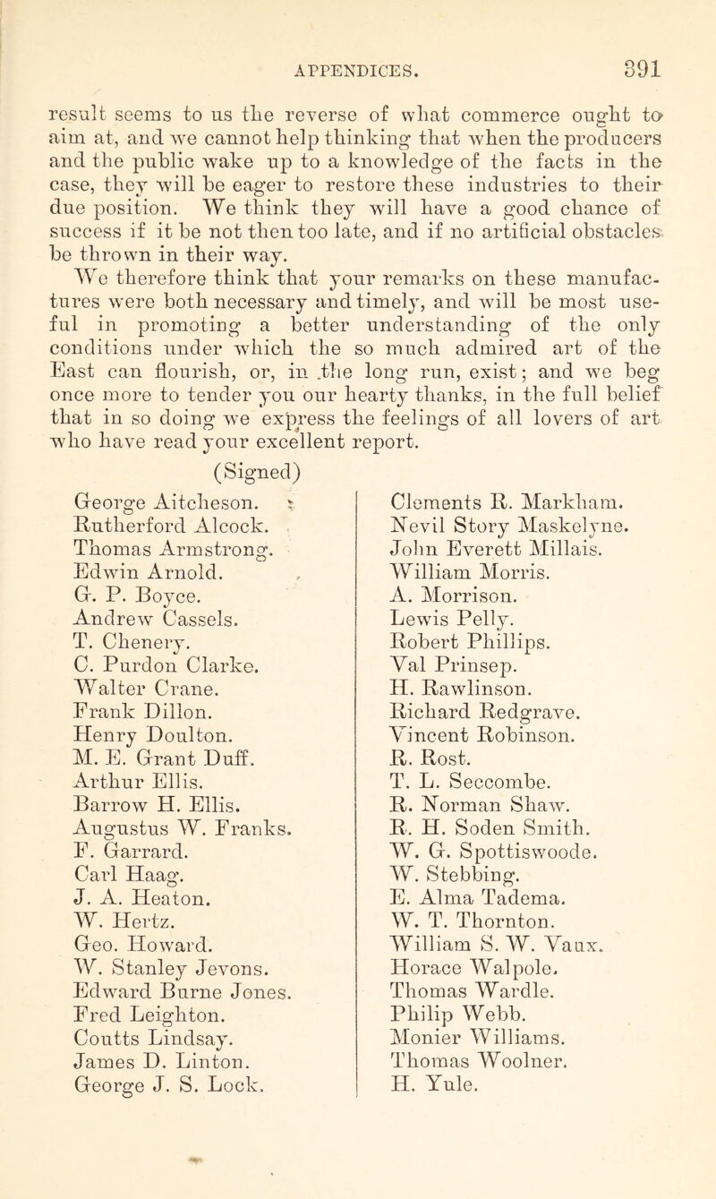 result seems to us tlie reverse of what commerce ought to- aim at, and Ave cannot help thinking that Avhen the producers and the public wake up to a knowledge of the facts in the case, they will be eager to restore these industries to their due position. We think they wdll have a good chance of success if it be not then too late, and if no artificial obstacles', be thrown in their way. We therefore think that your remarks on these manufac- tures were both necessary and timely, and Avill be most use- ful in promoting a better understanding of the only conditions under Avhich the so much admired art of the East can flourish, or, in .the long run, exist; and we beg once more to tender you our hearty thanks, in the full belief that in so doing Ave express the feelings of all lovers of art who have read your excellent report. (Signed) George Aitcheson. ^ Eutherford Alcock. Thomas Armstrong. EdAAun Arnold. G. P. Boyce. Andre Av Gas sets. T. Chenery. 0. Purdon Clarke. Walter Crane. Frank Dillon. Henry Doulton. M. E. Grant Duff. Arthur Ellis. Barrow H. Ellis. Augustus W. Franks. F. Garrard. Carl Haag. J. A. Heaton. W. Hertz. Geo. HoAvard. W. Stanley Jevons. Edward Burne Jones. Fred Leighton. Coutts Lindsay. James D. Linton. George J. S. Lock. Clements B. Markham. Hevil Story Maskelyne. John Everett Millais. William Morris. A. Morrison. LeAvis Pelly. Robert Phillips. Val Prinsep. H. Rawlinson. Richard RedgraA^e, Vincent Robinson. R. Rost. T. L. Seccombe. R. ISTorman ShaAv. R. H. Soden Smith. W. G. SpottisAvoode. W. Stebbing. E. Alma Tadema. W. T. Thornton. William S. W. Vaux. Horace Walpole. Thomas Wardle. Philip Webb. Monier Williams. Thomas Woolner. H. Yule.