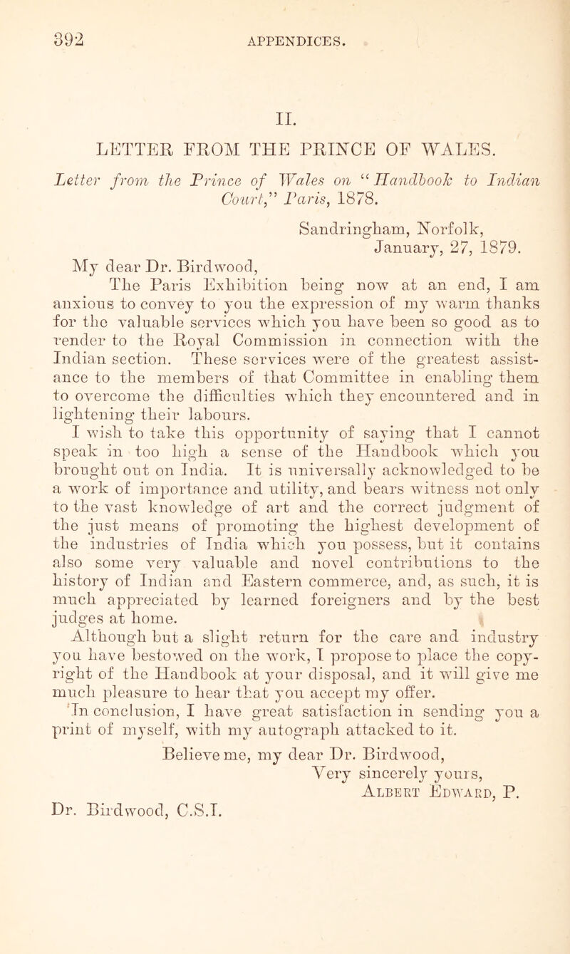 II. LETTER FROM THE PRINCE OF WALES. Letter from the Prince of Wales on “ HandhooJc to Indian Courtf Laris, 1878. SandriiigEam, Norfolk, January, 27, 1879. My clear Hr. Bird wood. The Paris Exhibition being now at an end, I am anxious to convey to you the expression of my warm thanks for the valuable services w^hich you have been so good as to render to the Royal Commission in connection with the Indian section. These services were of the greatest assist- ance to the members of that Committee in enabling them to overcome the difficulties which they encountered and in lightening their labours. I wish to take this opportunity of saying that I cannot speak in too high a sense of the Handbook wdiich 3'ou brought out on India. It is universally acknowledged to be a work of importance and utility, and bears witness not only to the vast knowledge of art and the correct judgment of the just means of promoting the highest development of the industries of India which you possess, but it contains also some very valuable and novel contributions to the history of Indian and Eastern commerce, and, as such, it is much appreciated by learned foreigners and by the best judges at home. Although but a slight return for the care and industry you have besto^ved on the work, I propose to place the copy- right of the Plandbook at your disposal, and it will give me much pleasure to hear that you accept my offer. 'In conclusion, I have great satisfaction in sending you a print of myself, with my autograph attacked to it. Believe me, my dear Dr. Birdwood, Very sincerely yours, Albert Edward, P. Dr. Birdwood, C.S.I.