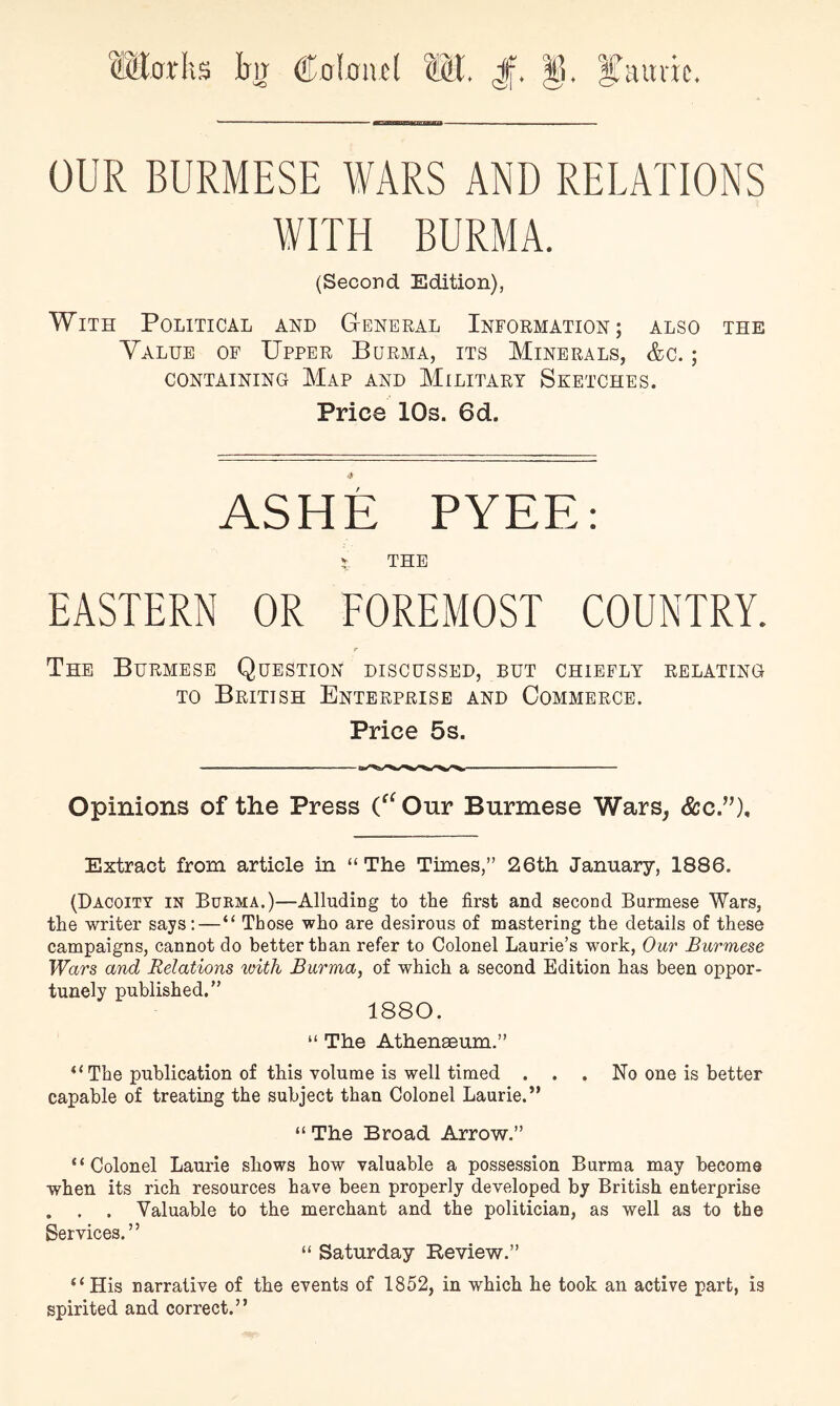 ®orlis itg Coioivcl J|. §. OUR BURMESE WARS AND RELATIONS WITH BURMA. (Second Edition), With Political and G-eneral Information; also the Yalue of Upper Burma, its Minerals, &c. ; CONTAINING MaP AND MILITARY SKETCHES. Price 10s. 6d. ASHE PYEE: THE EASTERN OR EOREMOST COUNTRY. The Burmese Question discussed, but chiefly relating TO British Enterprise and Commerce. Price 5s. Opinions of the Press (^^Our Burmese Wars, See”), Extract from article in “The Times,” 26th January, 1886. (Dacoitt in Burma.)—Alluding to the first and second Burmese Wars, the writer says;—“ Those who are desirous of mastering the details of these campaigns, cannot do better than refer to Colonel Laurie’s work, Our Burmese Wars and Relations viitli Burma, of which a second Edition has been oppor- tunely published.” 1880. “ The Athenaeum.” “ The publication of this volume is well timed . . . No one is better capable of treating the subject than Colonel Laurie.’* “ The Broad Arrow.” “Colonel Laurie shows how valuable a possession Burma may become when its rich resources have been properly developed by British enterprise . . . Valuable to the merchant and the politician, as well as to the Services.” “ Saturday Review.” “His narrative of the events of 1852, in which he took an active part, is spirited and correct.”