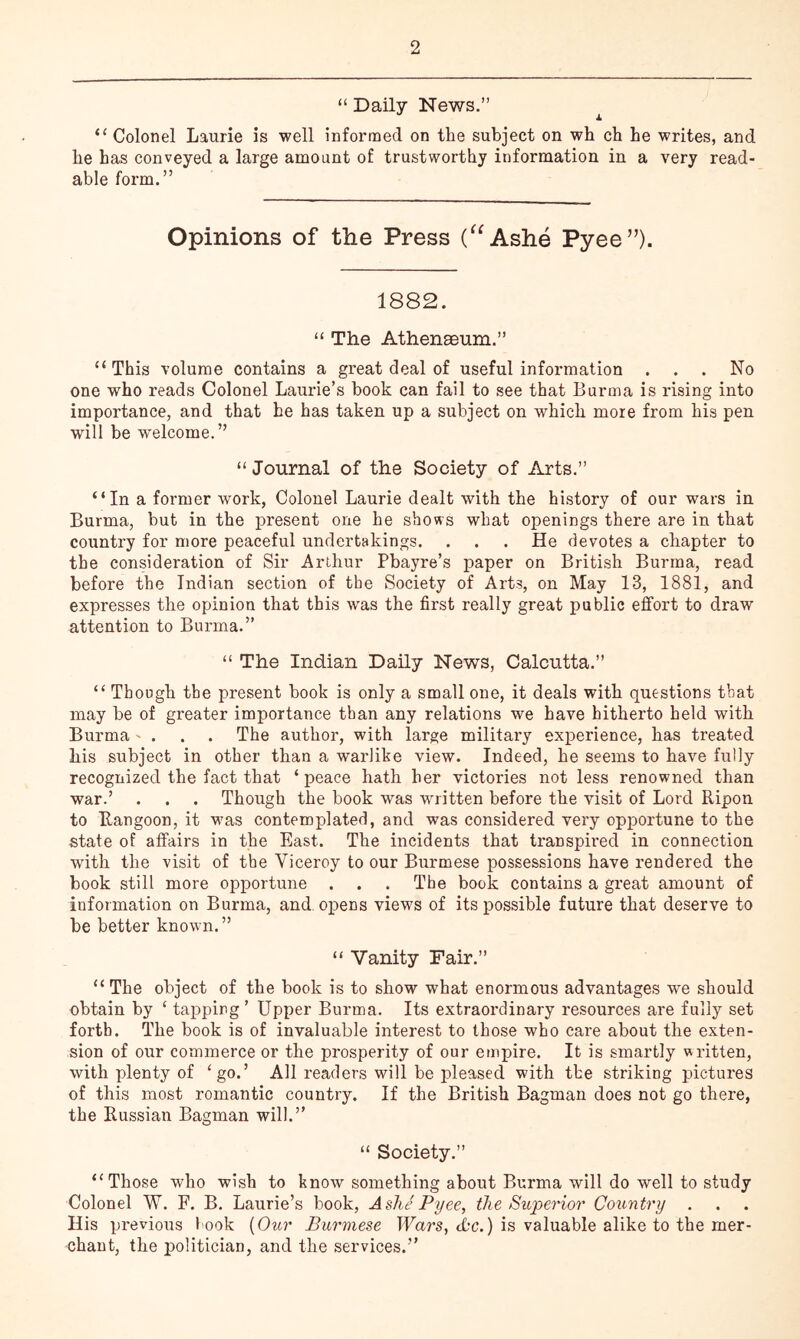 “ Daily News.” ^ “ Colonel Laurie is well informed on the subject on wh ch he writes, and he has conveyed a large amount of trustworthy information in a very read- able form.” Opinions of the Press (^^Ashe Pyee”). 1882. “ The Athenseum.” “This volume contains a great deal of useful information ... No one who reads Colonel Laurie’s book can fail to see that Burma is rising into importance, and that he has taken up a subject on which more from his pen will be welcome.” “ Journal of the Society of Arts.” “In a former work, Colonel Laurie dealt with the history of our wars in Burma, but in the present one he shows what openings there are in that country for more peaceful undertakings. . . . He devotes a chapter to the consideration of Sir Arthur Pbayre’s paper on British Burma, read before the Indian section of the Society of Arts, on May 13, 1881, and expresses the opinion that this was the first really great public effort to draw attention to Burma.” “ The Indian Daily News, Calcutta.” “ Though the present book is only a small one, it deals with questions that may be of greater importance than any relations we have hitherto held with Burma ' . . . The author, with large military experience, has treated his subject in other than a warlike view. Indeed, he seems to have fully recognized the fact that ‘ peace hath her victories not less renowned than war.’ . . . Though the book was written before the visit of Lord Ripon to Rangoon, it was conteroj)lated, and was considered very opportune to the state of affairs in the East. The incidents that transpired in connection with the visit of the Viceroy to our Burmese possessions have rendered the book still more opportune . . . The book contains a great amount of information on Burma, and. opens views of its possible future that deserve to be better known. ” “ Vanity Fair.” “The object of the book is to show what enormous advantages we should obtain by ‘ tapping’ Upper Burma. Its extraordinary resources are fully set forth. The book is of invaluable interest to those who care about the exten- sion of our commerce or the prosperity of our empire. It is smartly written, with plenty of ‘go.’ All readers will be pleased with the striking pictures of this most romantic country. If the British Bagman does not go there, the Russian Bagman will.” “ Society.” “Those who wish to know something about Burma will do well to study Colonel W. F. B. Laurie’s book, Ashe Pyee, the Superior Country . His previous l ook {Our Burmese TUars, the.) is valuable alike to the mer- chant, the politician, and the services.”