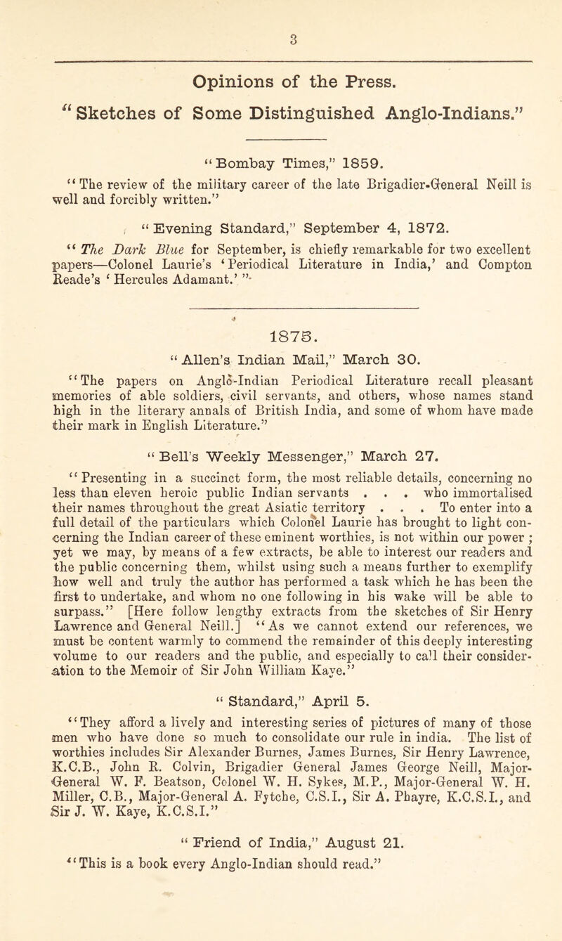 Opinions of the Press. Sketches of Some Distinguished Anglo-Indians.” “ Bombay Times,” 1859. “ The review of the military career of the late Brigadier-Greneral Neill is well and forcibly written.” “Evening Standard,” September 4, 1872. “ The Darh Blue for September, is chiefly remarkable for two excellent papers—Colonel Laurie’s ‘Periodical Literature in India,’ and Compton Reade’s ‘ Hercules Adamant.’ 187S. “ Allen’s Indian Mail,” March 30. “The papers on Anglo-Indian Periodical Literature recall pleasant memories of able soldiers, civil servants, and others, whose names stand high in the literary annals of British India, and some of whom have made their mark in English Literature.” r “ Bell’s Weekly Messenger,” March 27. “ Presenting in a succinct form, the most reliable details, concerning no less than eleven heroic public Indian servants . . . who immortalised their names throughout the great Asiatic territory ... To enter into a full detail of the particulars which Colonel Laurie has brought to light con- cerning the Indian career of these eminent worthies, is not within our power ; yet we may, by means of a few extracts, be able to interest our readers and the public concerning them, whilst using such a means further to exemplify how well and truly the author has performed a task which he has been the first to undertake, and whom no one following in his wake will be able to surpass.” [Here follow lengthy extracts from the sketches of Sir Henry Lawrence and Greneral Neill.] “As we cannot extend our references, we must be content warmly to commend the remainder of this deeply interesting volume to our readers and the public, and especially to call their consider- a,tion to the Memoir of Sir John William Kaye.” “ Standard,” April 5. “They afford a lively and interesting series of pictures of many of those men who have done so much to consolidate our rule in India. The list of worthies includes Sir Alexander Burnes, James Burnes, Sir Henry Lawrence, K.C.B., John R. Colvin, Brigadier General James George Neill, Major- Oeneral W. F. Beatson, Colonel W. H. Sykes, M.P., Major-General W. H. Miller, C.B., Major-General A. Fytche, C.S.L, Sir A. Phayre, K.C.S.L, and Sir J. W. Kaye, K.C.S.I.” “ Friend of India,” August 21. ^‘This is a book every Anglo-Indian should read.”