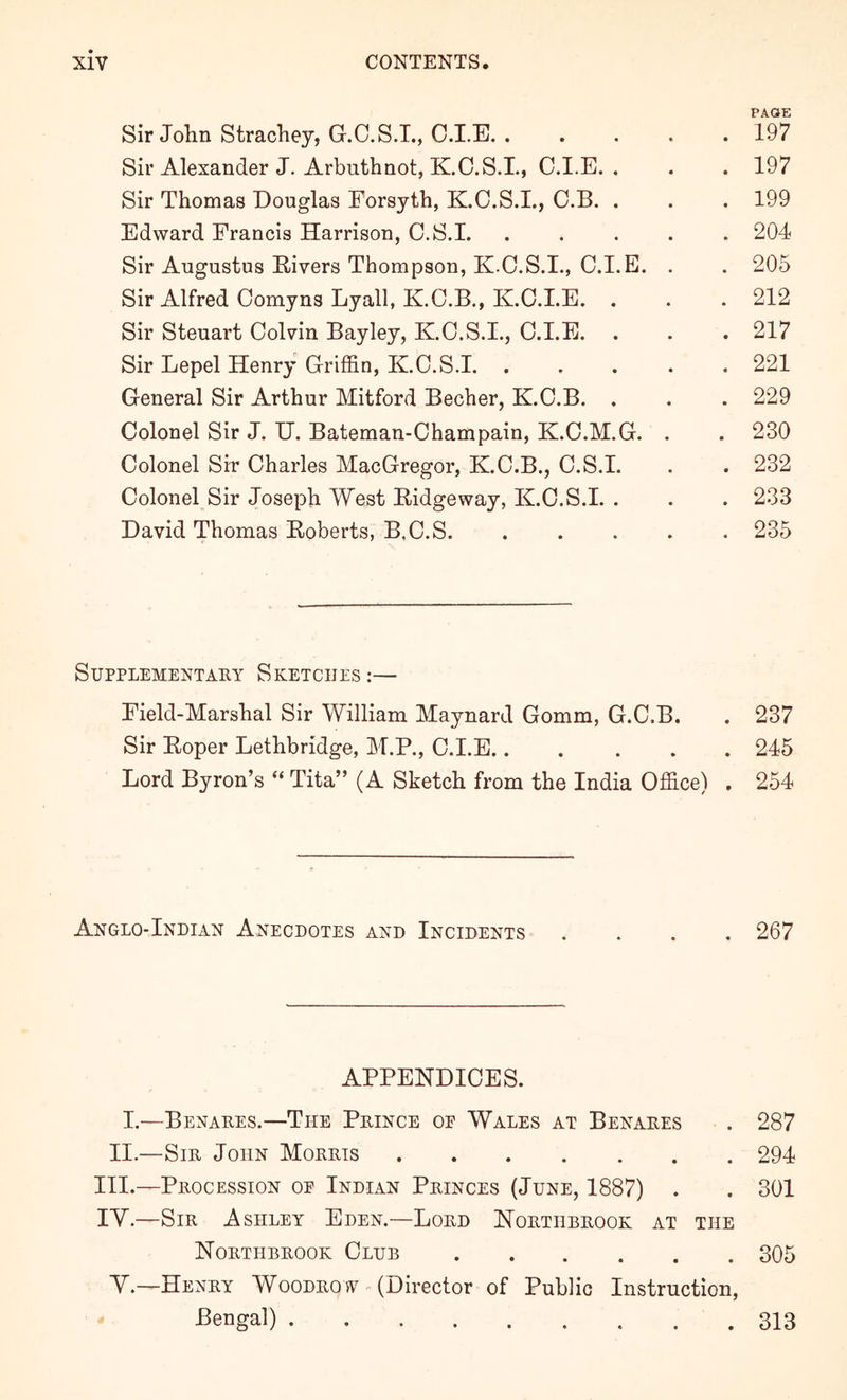 PACtE Sir Jolin Strachey, G.C.S.T., C.I.E 197 Sir Alexander J. Arbuthnot, K.O.S.I., C.I.E. . . . 197 Sir Thomas Douglas Forsyth, K.C.S.I., C.B. . . . 199 Edward Francis Harrison, C.S.1 204 Sir Augustus Rivers Thompson, K.C.S.I., C.I.E. . . 205 Sir Alfred Comyns Lyall, K.C.B., K.C.I.E. . . .212 Sir Steuart Colvin Bayley, K.C.S.I., C.I.E. . . . 217 Sir Lepel Henry Griffin, K.C.S.1 221 General Sir Arthur Mitford Becher, K.C.B. . . . 229 Colonel Sir J. U. Bateman-Champain, K.C.M.G. . . 230 Colonel Sir Charles MacGregor, K.C.B., C.S.I. . . 232 Colonel Sir Joseph West Ridgeway, K.C.S.I. . . . 233 David Thomas Roberts, B.C.S. . . . . . 235 Supplementary Sketches :— Field-Marshal Sir William Maynard Gomm, G.C.B. . 237 Sir Roper Lethbridge, M.P., C.I.E 245 Lord Byron’s “ Tita” (A Sketch from the India Office) . 254 Anglo-Indian Anecdotes and Incidents .... 267 APPENDICES. 1.—Benares.—The Prince oe Wales at Benares . 287 II.—Sir John Morris 294 III. —Procession op Indian Princes (June, 1887) . . 301 IV. —Sir Ashley Eden.—Lord Northbrook at the Northbrook Club 305 Y.—Henry Woodrow - (Director of Public Instruction, -Bengal) 313