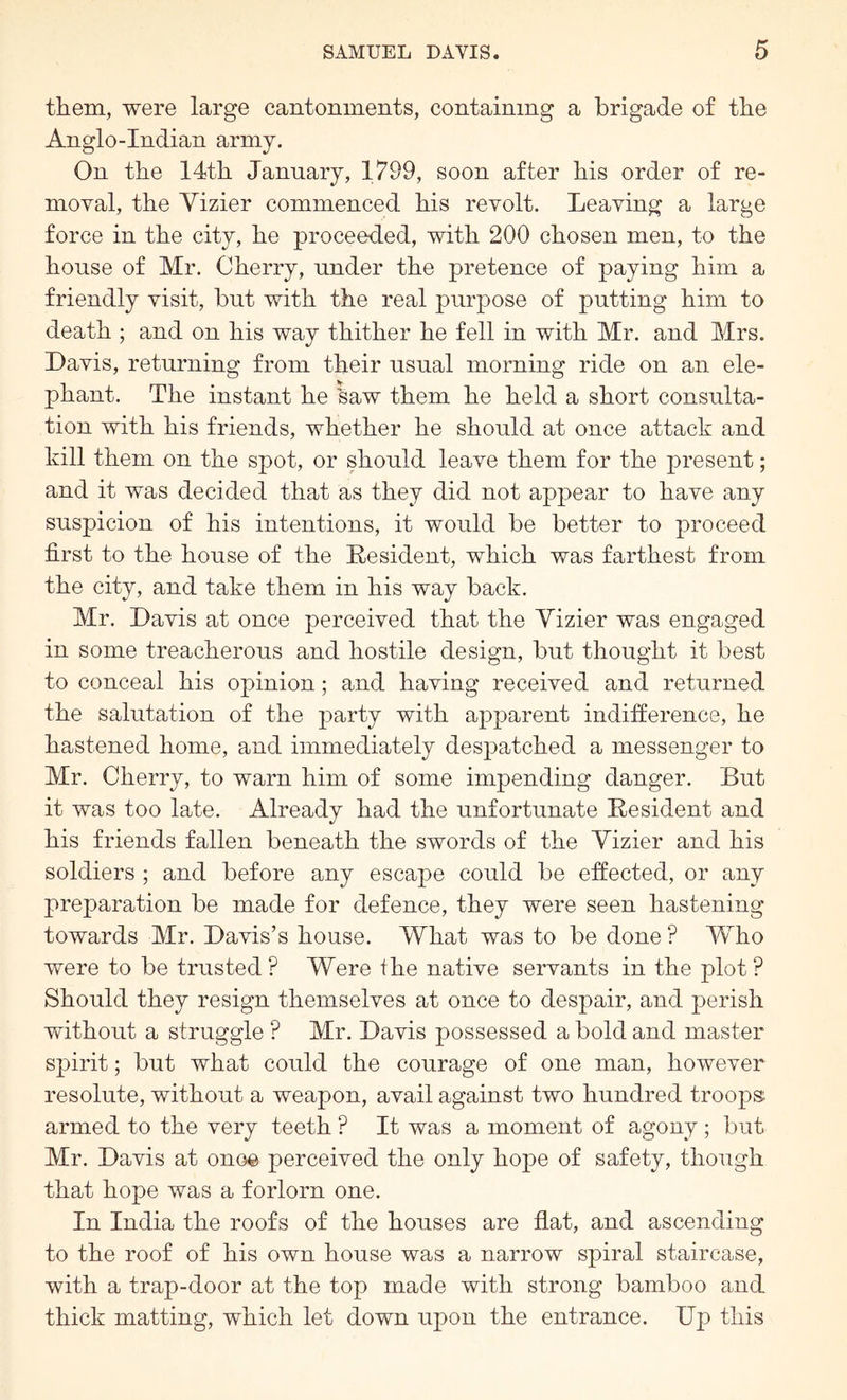 them, were large cantonments, containing a brigade of the Anglo-Indian army. On the 14th January, 1799, soon after his order of re- moval, the Vizier commenced his revolt. Leaving a large force in the city, he proceeded, with 200 chosen men, to the house of Mr. Cherry, under the pretence of paying him a friendly visit, but with the real purpose of putting him to death ; and on his way thither he fell in with Mr. and Mrs. Davis, returning from their usual morning ride on an ele- phant. The instant he ’saw them he held a short consulta- tion with his friends, whether he should at once attach and kill them on the spot, or should leave them for the present; and it was decided that as they did not appear to have any suspicion of his intentions, it would be better to proceed first to the house of the Eesident, which was farthest from the city, and take them in his way back. Mr. Davis at once perceived that the Vizier was engaged in some treacherous and hostile design, but thought it best to conceal his opinion; and having received and returned the salutation of the party with apparent indifference, he hastened home, and immediately despatched a messenger to Mr. Cherry, to warn him of some impending danger. But it was too late. Already had the unfortunate Eesident and his friends fallen beneath the swords of the Vizier and his soldiers ; and before any escape could be effected, or any preparation be made for defence, they were seen hastening towards Mr. Davis’s house. What was to be done ? Who were to be trusted ? Were the native servants in the plot ? Should they resign themselves at once to despair, and perish without a struggle ? Mr. Davis possessed a bold and master spirit; but what could the courage of one man, however resolute, without a weapon, avail against two hundred troops armed to the very teeth ? It was a moment of agony ; but Mr. Davis at once perceived the only hope of safety, though that hope was a forlorn one. In India the roofs of the houses are flat, and ascending to the roof of his own house was a narrow spiral staircase, with a trap-door at the top made with strong bamboo and thick matting, which let down upon the entrance. Dp this