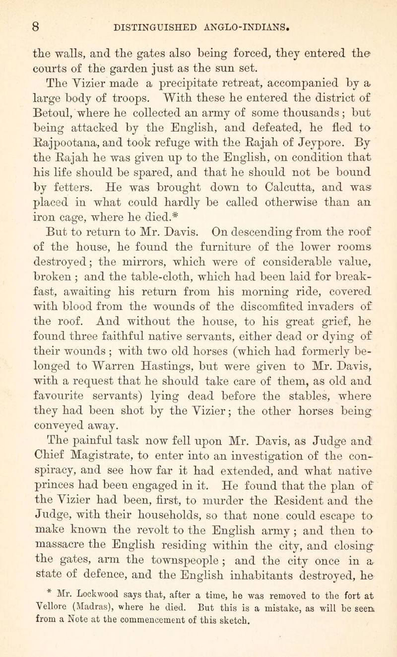 the walls, and the gates also being forced, they entered the courts of the garden just as the sun set. The Vizier made a precipitate retreat, accompanied by a, large body of troops. With these he entered the district of Betonl, where he collected an army of some thousands ; but being attacked by the English, and defeated, he fled to Kajpootana, and took refuge with the Rajah of Jeypore. By the Rajah he was given up to the English, on condition that his life should be spared, and that he should not be bound by fetters. He was brought down to Calcutta, and was: placed in what could hardly be called otherwise than an iron cage, where he died.* But to return to Mr. Davis. On descending from the roof of the house, he found the furniture of the lower rooms destroyed; the mirrors, which were of considerable value, broken ; and the table-cloth, which had been laid for break- fast, awaiting his return from his morning ride, covered with blood from the wounds of the discomfited invaders of the roof. And without the house, to his great grief, he found three faithful native servants, either dead or dying of their wounds ; with two old horses (which had formerly be- longed to Warren Hastings, but were given to Mr. Davis, with a request that he should take care of them, as old and favourite servants) lying dead before the stables, where they had been shot by the Vizier; the other horses being conveyed away. The painful task now fell upon Mr. Davis, as Judge and Chief Magistrate, to enter into an investigation of the con- spiracy, and see how far it had extended, and what native princes had been engaged in it. He found that the plan of the Vizier had been, first, to murder the Resident and the Judge, with their households, so that none could escape to make known the revolt to the English army ; and then to massacre the English residing within the city, and closings the gates, arm the townspeople ; and the city once in a state of defence, and the English inhabitants destroyed, he * Mr. Lockwood says that, after a time, he was removed to the fort at Vellore (Madras), where he died. But this is a mistake, as will be seen, from a Note at the commencement of this sketch.