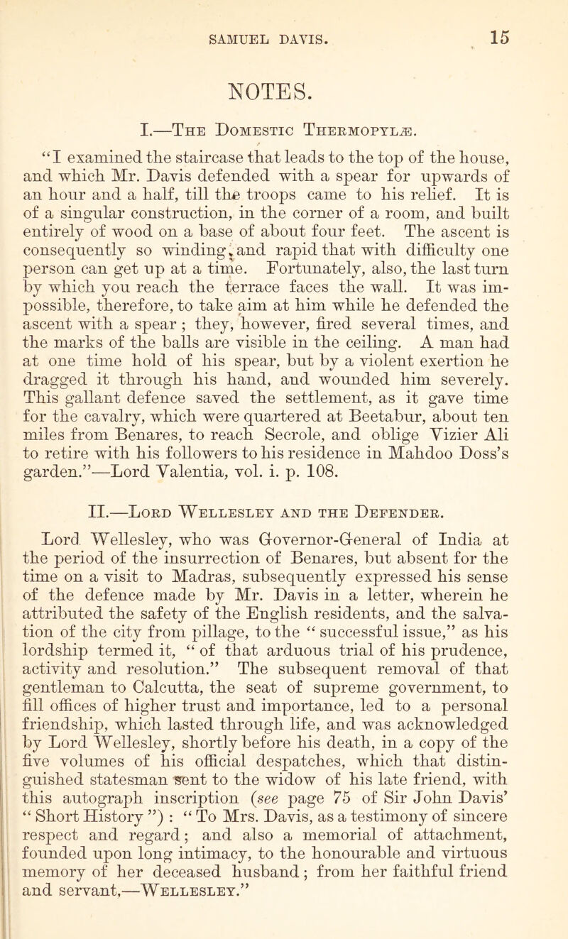 NOTES. I.—The Domestic TnEEMOPTLiE. “I examined the staircase that leads to the top of the house, and which Mr. Davis defended with a spear for upwards of an hour and a half, till the troops came to his relief. It is of a singular construction, in the corner of a room, and built entirely of wood on a base of about four feet. The ascent is consequently so winding t and rapid that with difficulty one person can get up at a time. Fortunately, also, the last turn by which you reach the terrace faces the wall. It was im- possible, therefore, to take aim at him while he defended the ascent with a spear ; they, however, fired several times, and the marks of the balls are visible in the ceiling. A man had at one time hold of his spear, but by a violent exertion he dragged it through his hand, and wounded him severely. This gallant defence saved the settlement, as it gave time for the cavalry, which were quartered at Beetabur, about ten miles from Benares, to reach Secrole, and oblige Vizier Ali to retire with his followers to his residence in Mahdoo Doss’s garden.”—Lord Yalentia, vol. i. p. 108. II.—Lord Wellesley and the Defender. Lord. Wellesley, who was Grovernor-G-eneral of India at the period of the insurrection of Benares, but absent for the time on a visit to Madras, subsequently expressed his sense of the defence made by Mr. Davis in a letter, wherein he attributed the safety of the English residents, and the salva- tion of the city from pillage, to the successful issue,” as his lordship termed it, “ of that arduous trial of his prudence, activity and resolution.” The subsequent removal of that gentleman to Calcutta, the seat of supreme government, to fill offices of higher trust and importance, led to a personal friendship, which lasted through life, and was acknowledged by Lord Wellesley, shortly before his death, in a copy of the five volumes of his official despatches, which that distin- guished statesman sent to the widow of his late friend, with this autograph inscription {see page 75 of Sir John Davis’ “ Short History ”) : ‘‘ To Mrs. Davis, as a testimony of sincere respect and regard; and also a memorial of attachment, founded upon long intimacy, to the honourable and virtuous memory of her deceased husband; from her faithful friend I and servant,—Wellesley.”