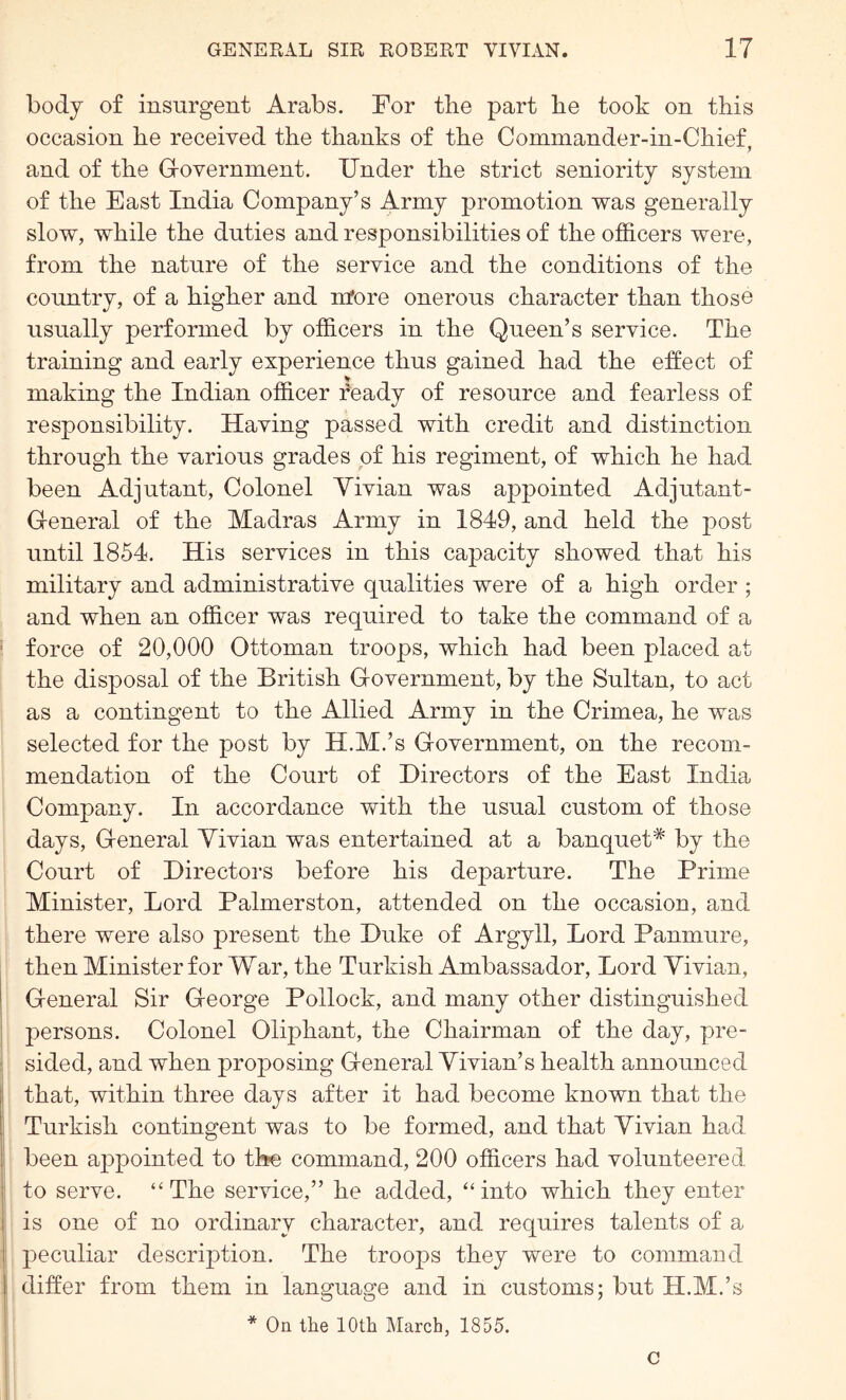 body of insurgent Arabs. For the part he took on this occasion he received the thanks of the Commander-in-Chief, and of the G-overmnent. Under the strict seniority system of the East India Company’s Army promotion was generally slow, while the duties and responsibilities of the officers were, from the nature of the service and the conditions of the country, of a higher and more onerous character than those usually performed by officers in the Queen’s service. The training and early experience thus gained had the effect of making the Indian officer feady of resource and fearless of responsibility. Having passed with credit and distinction through the various grades of his regiment, of which he had been Adjutant, Colonel Yivian was appointed Adjutant- General of the Madras Army in 1849, and held the post until 1854. His services in this capacity showed that his military and administrative qualities were of a high order ; and when an officer was required to take the command of a force of 20,000 Ottoman troops, which had been placed at the disposal of the British Government, by the Sultan, to act as a contingent to the Allied Army in the Crimea, he was selected for the post by H.M.’s Government, on the recom- mendation of the Court of Directors of the East India Company. In accordance with the usual custom of those days. General Yivian was entertained at a banqueh* by the Court of Directors before his departure. The Prime Minister, Lord Palmerston, attended on the occasion, and there were also present the Duke of Argyll, Lord Panmure, then Minister for War, the Turkish Ambassador, Lord Yivian, General Sir George Pollock, and many other distinguished persons. Colonel Oliphant, the Chairman of the day, pre- sided, and when proposing General Yivian’s health announced that, within three days after it had become known that the Turkish contingent was to be formed, and that Yivian had been appointed to the command, 200 officers had volunteered to serve. “The service,” he added, “into which they enter is one of no ordinary character, and requires talents of a peculiar description. The troops they were to command differ from them in language and in customs; but H.M.’s * On the 10th March, 1855. C