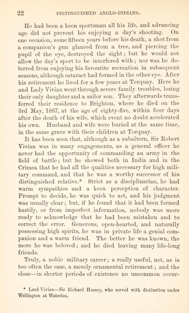 He liad been a keen sportsman all bis life, and advancing* age did not prevent bis enjoying a day’s shooting. On one occasion, some fifteen years before bis death, a shot from a companion’s gun glanced from a tree, and piercing the pnpil of the eye, destroyed the sight; but be would not allow the day’s sport to be interfered with ; nor was be de- terred from enjoying bis favourite recreation in subsequent seasons, although cataract bad formed in the other eye. After bis retirement be lived for a few years at Torquay. Here be and Lady Vivian went through severe family troubles, losing* their only daughter and a sailor son. They afterwards trans- ferred their residence to Brighton, where he died on the 3rd May, 1887, at the age of eighty-five, within four days after the death of his wife, which event no doubt accelerated his own. Husband and wife were buried at the same time, in the same grave with their children at Torquay. It has been seen that, although as a subaltern. Sir Eobert Vivian was in many engagements, as a general officer he never had the opportunity of commanding an army in the field of battle; but he showed both in India and in the Crimea that he had all the qualities necessary for high mili- tary command, and that he was a worthy successor of his distinguished relative.* Strict as a disciplinarian, he had warm sympathies and a keen perception of character. Prompt to decide, he was quick to act, and his judgment was usually clear; but, if he found that it had been formed hastily, or from imperfect information, nobody was more ready to acknowledge that he had been mistaken and to correct the error. Generous, open-hearted, and naturally possessing high spirits, he was in private life a genial com- panion and a warm friend. The better he was known, the more he was beloved; and he died leaving many life-long friends. Truly, a noble military career; a really useful, not, as is too often the case, a merely ornamental retirement; and the close—in shorter periods of existence no uncommon occur- * Lord Vivian—Sir Elchard Hussey, who served with distinction under Wellington at Waterloo.