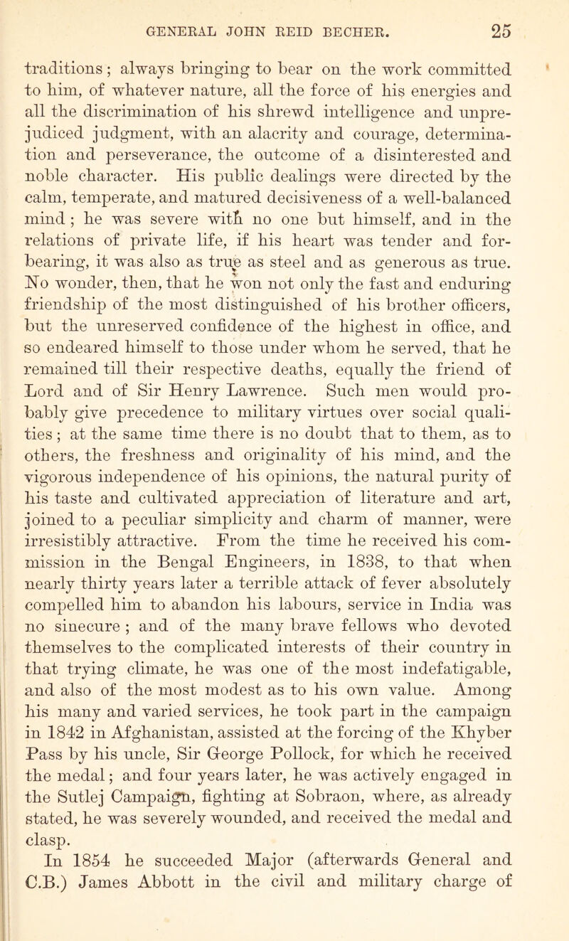 traditions ; always bringing to bear on the work committed to him, of whatever nature, all the force of his energies and all the discrimination of his shrewd intelligence and unpre- judiced judgment, with an alacrity and courage, determina- tion and perseverance, the outcome of a disinterested and noble character. His public dealings were directed by the calm, temperate, and matured decisiveness of a well-balanced mind ; he was severe with no one but himself, and in the relations of private life, if his heart was tender and for- bearing, it was also as true as steel and as generous as true. Ho wonder, then, that he won not only the fast and enduring friendship of the most distinguished of his brother officers, but the unreserved confidence of the highest in office, and so endeared himself to those under whom he served, that he remained till their respective deaths, equally the friend of Lord and of Sir Henry Lawrence. Such men would pro- bably give precedence to military virtues over social quali- ties ; at the same time there is no doubt that to them, as to others, the freshness and originality of his mind, and the vigorous independence of his opinions, the natural purity of his taste and cultivated appreciation of literature and art, joined to a peculiar simplicity and charm of manner, were irresistibly attractive. From the time he received his com- mission in the Bengal Engineers, in 1838, to that when nearly thirty years later a terrible attack of fever absolutely compelled him to abandon his labours, service in India was no sinecure ; and of the many brave fellows who devoted themselves to the complicated interests of their country in that trying climate, he was one of the most indefatigable, and also of the most modest as to his own value. Among his many and varied services, he took part in the campaign in 1842 in Afghanistan, assisted at the forcing of the Khyber Pass by his uncle. Sir G-eorge Pollock, for which he received the medal; and four years later, he was actively engaged in the Sutlej Campaign, fighting at Sobraon, where, as already stated, he was severely wounded, and received the medal and clasp. In 1854 he succeeded Major (afterwards General and C.B.) James Abbott in the civil and military charge of